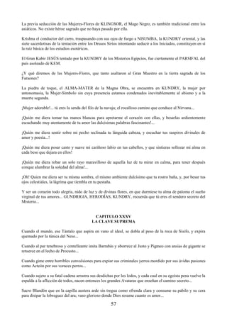57
La previa seducción de las Mujeres-Flores de KLINGSOR, el Mago Negro, es también tradicional entre los
asiáticos. No existe héroe sagrado que no haya pasado por ella.
Krishna el conductor del carro, traspasando con sus ojos de fuego a NISUMBA, la KUNDRY oriental, y las
siete sacerdotisas de la tentación entre los Drusos Sirios intentando seducir a los Iniciados, constituyen en sí
la raíz básica de los estudios esotéricos.
El Gran Kabir JESÚS tentado por la KUNDRY de los Misterios Egipcios, fue ciertamente el PARSIFAL del
país asoleado de KEM.
¿Y qué diremos de las Mujeres-Flores, que tanto asaltaron al Gran Maestro en la tierra sagrada de los
Faraones?
La piedra de toque, el ALMA-MATER de la Magna Obra, se encuentra en KUNDRY, la mujer por
antonomasia, la Mujer-Símbolo sin cuya presencia estamos condenados inevitablemente al abismo y a la
muerte segunda.
¡Mujer adorable!... tú eres la senda del filo de la navaja; el rocalloso camino que conduce al Nirvana...
¡Quién me diera tomar tus manos blancas para apretarme el corazón con ellas, y besarlas ardientemente
escuchando muy atentamente de tu amor las dulcísimas palabras fascinantes!...
¡Quién me diera sentir sobre mi pecho reclinada tu lánguida cabeza, y escuchar tus suspiros divinales de
amor y poesía...!
¡Quién me diera posar casto y suave mi cariñoso labio en tus cabellos, y que sintieras sollozar mi alma en
cada beso que dejara en ellos!
¡Quién me diera robar un solo rayo maravilloso de aquella luz de tu mirar en calma, para tener después
conque alumbrar la soledad del alma!...
¡Oh! Quien me diera ser tu misma sombra, el mismo ambiente dulcísimo que tu rostro baña, y, por besar tus
ojos celestiales, la lágrima que tiembla en tu pestaña.
Y ser un corazón todo alegría, nido de luz y de divinas flores, en que durmiese tu alma de paloma el sueño
virginal de tus amores... GUNDRIGIA, HERODÍAS, KUNDRY, recuerda que tú eres el sendero secreto del
Misterio...
CAPITULO XXXV
LA CLAVE SUPREMA
Cuando el mundo, ese Tántalo que aspira en vano al ideal, se dobla al peso de la roca de Sísifo, y expira
quemado por la túnica del Neso...
Cuando al par tenebroso y centelleante imita Barrabás y aborrece al Justo y Pigmeo con ansias de gigante se
retuerce en el lecho de Procusto...
Cuando gime entre horribles convulsiones para expiar sus criminales yerros mordido por sus ávidas pasiones
como Acteón por sus voraces perros...
Cuando sujeto a su fatal cadena arrastra sus desdichas por los lodos, y cada cual en su egoísta pena vuelve la
espalda a la aflicción de todos, nacen entonces los grandes Avataras que enseñan el camino secreto...
Sacro Blandón que en la capilla austera arde sin tregua como ofrenda clara y consume su pabilo y su cera
para disipar la lobreguez del ara; vaso glorioso donde Dios resume cuanto es amor...
 