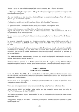 58
Sublime PARSIFAL que ambiciona herir a Satán entre el fragor del rayo y el terror del trueno...
Ave Fénix que en fúlgidas empresas aviva el fuego de su hoguera dura y muere convirtiéndose en pavesas de
que renace victoriosa y pura...
¡Eso es el Iniciado en su fatal destierro!... Cantar a Filis por su dulce nombre y luego... Amar es lo mejor...
¿Besar?.. ¡Sí, en el momento supremo!...
¡Amfortas! ¡La herida!... ¡La herida!... exclama el héroe de la Dramática Wagneriana...
No eyacular el semen... dolor para la bestia, placer para el espíritu, tortura para el bruto...
Extraña simbiosis de amor y rebeldía; mística revolucionaria de Acuario, nueva ascética...
Hay un cielo, mujer, en tus brazos; siento de dicha el corazón opreso... ¡Oh! Sostenme en la vida de tus
abrazos para que no me mates con tu beso.
En vano recurre entonces la beldad erótica a todos los encantos; Fal-Parsi no derrama el Vaso de Hermes y
se retira...
La pecadora, exasperada y vencida, pero sin querer renunciar a la que creía su fácil presa, usa todos los
recursos sexuales de su KLINGSOR interior, el Ego animal, Mefistófeles, arroja contra el mancebo la lanza
del Señor...
La lanza bendita, emblema de la fuerza sexual, suspendida flota entonces sobre la cabeza del Iniciado; éste
la empuña con su diestra y hace con ella la señal de la cruz... bajo semejante conjuro, el castillo de las
iniquidades que el Adán de pecado lleva adentro, convertido en polvareda cósmica cae en el horror del
pavoroso precipicio.
Ella, terriblemente bella, espantosamente deliciosa, deja escapar de su garganta núbil un grito de lujuria y
luego se desmaya entre su lecho de placeres...
El héroe victorioso portando en su diestra espléndida la lanza de Longibus, se aleja del álveo refugio
caminando despacito, despacito, entre el jardín interno y delicado... bajo una luz difusa de oro y de violeta.
CAPITULO XXXVI
HATHA-YOGA-PRADIPIKA
La HATHA-YOGA-PRADIPIKA de los Grandes Iniciados Indostanes, enfatiza la idea trascendental de que
un coito realizado con una mujer consagrada, es en verdad una verdadera panacea para la consecución de
más elevados estados místicos.
El acto sexual es un goce legítimo del hombre; la consubstancialización del amor en el realismo psico-
fisiológico de nuestra naturaleza.
Cierto gran sabio cuyo nombre no menciono, comentando algo sobre Tantrismo indostánico dijo:
"Una secta de SHIVA en Bombay, India, realiza hoy los esponsales sacros según las reglas de
VATSYAYANA el autor de KAMASUTRA".
"Se coloca a una SHAKTI elegida, desnuda sobre un altar; el sumo Sacerdote consuma con ella su ofrenda
mediante el coito".
"La gigantesca imagen del Dios SHIVA, iluminada por numerosas lámparas de aceite, contempla la cópula
carnal desde lo alto".
 