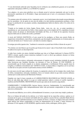59
"A una determinada señal del sumo Sacerdote, ha de verificarse una cohabitación general, en la cual debe
representar cada pareja a SHIVA y a su SHAKTI (o esposa)".
"Los adeptos a la secta creen glorificar con su ofrenda sexual al universo mantenido solo por la eterna
procreación espontánea de la Divinidad y llegar precisamente por el acto a la consonancia rítmica de la
eternidad".
"Ya semanas antes del comienzo de los <esponsales sacros> era el participante aleccionado encarecidamente
por los sacerdotes: ¡Ay de quién en este acto dé cabida a los más mínimos pensamientos profanos, o bien
busque la satisfacción de sus propios sentidos, despiadadamente habrá de abatirse sobre él la cólera de la
Divinidad".
"Cuando en los templos de Asiria, Egipto, Persia, India, recia, etc., etc., etc., se unían sacerdotes y
sacerdotisas en acto sexual ante los fieles, o bien cuando como en los templos de IVA, copulaban al mismo
tiempo cientos de parejas en determinadas festividades del Dios, en el fondo de las aparentes licencias
mayores había aún un sentido más oculto y profundo".
A través del SAHAJA MAITHUNA, el acto sexual de los prodigios, se libera una esencia fluida, un
magnetismo extraordinario, maravilloso, omnipotente, que descargado repentinamente en el mismo punto, se
convierte de hecho en el <Genius Lucis>, de todos los encantos mágicos.
Un antiguo proverbio japonés dice: "mediante la veneración se puede hacer brillar el diente de un perro".
"Tus dientes son más blancos que las perlas que brotan de los mares", dijo el Gran Kabir Jesús refiriéndose
al cadáver de un perro en descomposición.
A todas luces resalta con entera claridad meridiana que ésta es la Magia tradicional, la famosa GUPTA
VIDYA oriental, aquella ciencia misteriosa mediante la cual es obvio que podemos alcanzar en forma
definitiva la liberación final.
PARSIFAL, el héroe místico, refrenando valerosamente el impulso sexual, retirándose intrépido de aquella
rubia borrascosa que llamaban Herodías, sin derramar el Vaso de Hermes -El ENS SEMINIS-, es
incuestionable que de hecho empuña en su diestra omnipotente y terriblemente Divina aquella lanza de
Longibus, el emblema extraordinario del <GENIUS LUCIS>, la fuerza Odica o magnética con la cual hace
la señal de la cruz para convertir en polvareda cósmica al EGO ANIMAL".
En esta nueva era del signo zodiacal de Acuarius, la copulación colectiva de los tiempos idos resulta fuera
de órbita, extemporánea, anticuada, retardataria. Este es el instante sideral en que todos nosotros debemos
caminar por la senda amorosa del Matrimonio Perfecto.
Empuñar con vigor la lanza venerada en el LABORATORIUM ORATORIUM del TERCER LOGOS, es
fuera de toda duda algo radical si es que en verdad queremos reducir a cenizas el castillo izquierdo y
tenebroso del KLINGSOR o MEFISTÓFELES secreto que cada uno de nosotros carga dentro.
COMPRENSIÓN Y ELIMINACIÓN; factores básicos, decisivos, fundamentales. Es incuestionable que
todo defecto psicológico debe indispensablemente haber sido previamente comprendido en forma íntegra
antes de su eliminación.
Se necesita una didáctica, eso es obvio; afortunadamente la tenemos y es por cierto muy simple y poderosa.
Orar en el tálamo del jardín de las delicias; en el lecho nupcial de las maravillas eróticas; suplicar en el
momento de los goces, en el instante inolvidable del coito, pedirle a nuestra Divina y adorable Madre Divina
Kundalini, empuñe esplendorosamente en esos instantes de besos y ternuras, la mágica lanza para eliminar
aquel defecto que hemos comprendido en todos los departamentos de la mente, y luego retirarnos sin
derramar el Vino sagrado, el ENS SEMINIS, significa muerte, dicha, embriaguez, delicia, gozo...
 