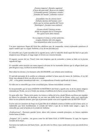 6
¡Eternos imperios! ¡Dorados sagrarios!
¡Claves del gran todo! ¡Rezo en sus laúdes!
¡Voluntades quietas! ¡Solemnes virtudes!
¡Entrañas del mundo! ¡Ardientes ovarios!
¡Encendidos ritos de celestes lares!
¡Sellados destinos del humano coro!
¡Soles que las normas guardan del Tesoro
Demiúrgico! ¡Arcanas rosas estelares!
¡Arcano celeste! Gnóstico arcano
donde los enigmas alzó el Trimegisto:
Por querer leerte abrió Juliano.
En su imperio el cisma, y se hizo anticristo,
exegeta, Gnóstico del cielo pagano.
Una metamorfosis solar vio en el Cristo.
Con paso majestuoso llegan del Grial dos caballeros que, de vanguardia, vienen explorando cautelosos el
áspero sendero que va a seguir Amfortas, el rey de tan preciada joya.
Es ostensible que el gran sacerdote de la sagrada ascua, sufre lo indecible desde aquel día fatal en que para
desgracia suya, Klingsor, el mago negro, le hiriera con siniestra lanzada.
El augusto sucesor del rey Titurel viene más temprano que de costumbre a tomar su baño en la piscina
sagrada del lago.
El venerable señor necesita con suma urgencia aliviarse de los tremendos dolores que le afligen desde que
para desgracia suya, recibiera la mortal lanzada...
Bien saben los divinos y los humanos sobre KLINGSOR y sus nefastas artes tenebrosas.
El malvado personaje de la sombra no solamente arrebató la lanza sacra de manos de Amfortas, el rey del
Grial, sino además le hirió con ella en el costado.
¡Ah!... si las gentes entendieran todo esto... si comprendieran el hondo significado de la lanza...
En todo esto es ostensible que existe sexualidad pura; falismo trascendente; erotismo.
Es incuestionable que la lanza GNÓSTICA-ESOTÉRICA del Grial y aquella otra, la de los pactos mágicos
ostentada por Wotán, son en el fondo una misma, el emblema de la fuerza sexual masculina, el PHALO...
Un gran sabio dijo: "Hasta cierto punto, los troncos o tablas de la ley, donde Moisés escribiese por mandato
de Jehová los preceptos del decálogo, no son sino una doble lanza de las Runas, sobre cuyo significado
fálico no nos podemos detener, pero que al pormenor puede verse en el segundo tomo de ISIS SIN VELO".
Escrito está con caracteres de fuego en el gran libro de la sabiduría cósmica el doble uso de la lanza sacra; es
indubitable que hirió horriblemente el costado del Señor y que de su herida manó sangre y agua. Es
ostensible que sanó la herida en el costado de Amfortas.
¿Explicaciones?.. Paciencia querido lector, ahora sólo estamos sentando principios; en futuros capítulos
iremos hasta el fondo...
¿Enigmas? ¡Sí! y muchos... tan graves como los del Santo Grial, el YONI femenino, la copa, los órganos
sexuales de la mujer...
Son tantas las tradiciones del Santo Grial... por ahí entre los libros viejos medievales existe una estrofa lírica
que dice:
 