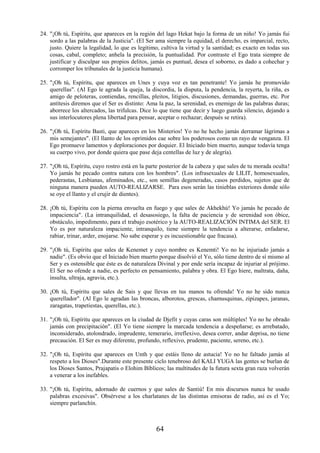 64
24. "¡Oh tú, Espíritu, que apareces en la región del lago Hekat bajo la forma de un niño! Yo jamás fui
sordo a las palabras de la Justicia". (El Ser ama siempre la equidad, el derecho, es imparcial, recto,
justo. Quiere la legalidad, lo que es legítimo, cultiva la virtud y la santidad; es exacto en todas sus
cosas, cabal, completo; anhela la precisión, la puntualidad. Por contraste el Ego trata siempre de
justificar y disculpar sus propios delitos, jamás es puntual, desea el soborno, es dado a cohechar y
corromper los tribunales de la justicia humana).
25. "¡Oh tú, Espíritu, que apareces en Unes y cuya voz es tan penetrante! Yo jamás he promovido
querellas". (Al Ego le agrada la queja, la discordia, la disputa, la pendencia, la reyerta, la riña, es
amigo de peloteras, contiendas, rencillas, pleitos, litigios, discusiones, demandas, guerras, etc. Por
antítesis diremos que el Ser es distinto: Ama la paz, la serenidad, es enemigo de las palabras duras;
aborrece los altercados, las trifulcas. Dice lo que tiene que decir y luego guarda silencio, dejando a
sus interlocutores plena libertad para pensar, aceptar o rechazar; después se retira).
26. "¡Oh tú, Espíritu Basti, que apareces en los Misterios! Yo no he hecho jamás derramar lágrimas a
mis semejantes". (El llanto de los oprimidos cae sobre los poderosos como un rayo de venganza. El
Ego promueve lamentos y deploraciones por doquier. El Iniciado bien muerto, aunque todavía tenga
su cuerpo vivo, por donde quiera que pase deja centellas de luz y de alegría).
27. "¡Oh tú, Espíritu, cuyo rostro está en la parte posterior de la cabeza y que sales de tu morada oculta!
Yo jamás he pecado contra natura con los hombres". (Los infrasexuales de LILIT, homosexuales,
pederastas, Lesbianas, afeminados, etc., son semillas degeneradas, casos perdidos, sujetos que de
ninguna manera pueden AUTO-REALIZARSE. Para esos serán las tinieblas exteriores donde sólo
se oye el llanto y el crujir de dientes).
28. ¡Oh tú, Espíritu con la pierna envuelta en fuego y que sales de Akhekhú! Yo jamás he pecado de
impaciencia". (La intranquilidad, el desasosiego, la falta de paciencia y de serenidad son óbice,
obstáculo, impedimento, para el trabajo esotérico y la AUTO-REALIZACIÓN INTIMA del SER. El
Yo es por naturaleza impaciente, intranquilo, tiene siempre la tendencia a alterarse, enfadarse,
rabiar, trinar, arder, enojarse. No sabe esperar y es incuestionable que fracasa).
29. "¡Oh tú, Espíritu que sales de Kenemet y cuyo nombre es Kenemti! Yo no he injuriado jamás a
nadie". (Es obvio que el Iniciado bien muerto porque disolvió el Yo, sólo tiene dentro de sí mismo al
Ser y es ostensible que éste es de naturaleza Divinal y por ende sería incapaz de injuriar al prójimo.
El Ser no ofende a nadie, es perfecto en pensamiento, palabra y obra. El Ego hiere, maltrata, daña,
insulta, ultraja, agravia, etc.).
30. ¡Oh tú, Espíritu que sales de Sais y que llevas en tus manos tu ofrenda! Yo no he sido nunca
querellador". (Al Ego le agradan las broncas, alborotos, grescas, chamusquinas, zipizapes, jaranas,
zaragatas, trapetiestas, querellas, etc.).
31. "¡Oh tú, Espíritu que apareces en la ciudad de Djefit y cuyas caras son múltiples! Yo no he obrado
jamás con precipitación". (El Yo tiene siempre la marcada tendencia a despeñarse; es arrebatado,
inconsiderado, atolondrado, imprudente, temerario, irreflexivo, desea correr, andar deprisa, no tiene
precaución. El Ser es muy diferente, profundo, reflexivo, prudente, paciente, sereno, etc.).
32. "¡Oh tú, Espíritu que apareces en Unth y que estáis lleno de astucia! Yo no he faltado jamás al
respeto a los Dioses".Durante este presente ciclo tenebroso del KALI YUGA las gentes se burlan de
los Dioses Santos, Prajapatis o Elohim Bíblicos; las multitudes de la futura sexta gran raza volverán
a venerar a los inefables.
33. "¡Oh tú, Espíritu, adornado de cuernos y que sales de Santiú! En mis discursos nunca he usado
palabras excesivas". Obsérvese a los charlatanes de las distintas emisoras de radio, así es el Yo;
siempre parlanchín.
 