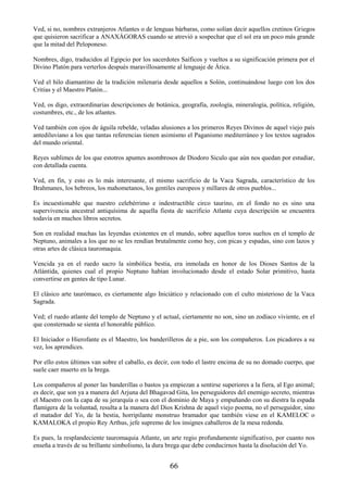 66
Ved, si no, nombres extranjeros Atlantes o de lenguas bárbaras, como solían decir aquellos cretinos Griegos
que quisieron sacrificar a ANAXÁGORAS cuando se atrevió a sospechar que el sol era un poco más grande
que la mitad del Peloponeso.
Nombres, digo, traducidos al Egipcio por los sacerdotes Saíficos y vueltos a su significación primera por el
Divino Platón para verterlos después maravillosamente al lenguaje de Ática.
Ved el hilo diamantino de la tradición milenaria desde aquellos a Solón, continuándose luego con los dos
Critias y el Maestro Platón...
Ved, os digo, extraordinarias descripciones de botánica, geografía, zoología, mineralogía, política, religión,
costumbres, etc., de los atlantes.
Ved también con ojos de águila rebelde, veladas alusiones a los primeros Reyes Divinos de aquel viejo país
antediluviano a los que tantas referencias tienen asimismo el Paganismo mediterráneo y los textos sagrados
del mundo oriental.
Reyes sublimes de los que estotros apuntes asombrosos de Diodoro Siculo que aún nos quedan por estudiar,
con detallada cuenta.
Ved, en fin, y esto es lo más interesante, el mismo sacrificio de la Vaca Sagrada, característico de los
Brahmanes, los hebreos, los mahometanos, los gentiles europeos y millares de otros pueblos...
Es incuestionable que nuestro celebérrimo e indestructible circo taurino, en el fondo no es sino una
supervivencia ancestral antiquísima de aquella fiesta de sacrificio Atlante cuya descripción se encuentra
todavía en muchos libros secretos.
Son en realidad muchas las leyendas existentes en el mundo, sobre aquellos toros sueltos en el templo de
Neptuno, animales a los que no se les rendían brutalmente como hoy, con picas y espadas, sino con lazos y
otras artes de clásica tauromaquia.
Vencida ya en el ruedo sacro la simbólica bestia, era inmolada en honor de los Dioses Santos de la
Atlántida, quienes cual el propio Neptuno habían involucionado desde el estado Solar primitivo, hasta
convertirse en gentes de tipo Lunar.
El clásico arte taurómaco, es ciertamente algo Iniciático y relacionado con el culto misterioso de la Vaca
Sagrada.
Ved; el ruedo atlante del templo de Neptuno y el actual, ciertamente no son, sino un zodíaco viviente, en el
que consternado se sienta el honorable público.
El Iniciador o Hierofante es el Maestro, los banderilleros de a pie, son los compañeros. Los picadores a su
vez, los aprendices.
Por ello estos últimos van sobre el caballo, es decir, con todo el lastre encima de su no domado cuerpo, que
suele caer muerto en la brega.
Los compañeros al poner las banderillas o bastos ya empiezan a sentirse superiores a la fiera, al Ego animal;
es decir, que son ya a manera del Arjuna del Bhagavad Gita, los perseguidores del enemigo secreto, mientras
el Maestro con la capa de su jerarquía o sea con el dominio de Maya y empuñando con su diestra la espada
flamígera de la voluntad, resulta a la manera del Dios Krishna de aquel viejo poema, no el perseguidor, sino
el matador del Yo, de la bestia, horripilante monstruo bramador que también viese en el KAMELOC o
KAMALOKA el propio Rey Arthus, jefe supremo de los insignes caballeros de la mesa redonda.
Es pues, la resplandeciente tauromaquia Atlante, un arte regio profundamente significativo, por cuanto nos
enseña a través de su brillante simbolismo, la dura brega que debe conducirnos hasta la disolución del Yo.
 