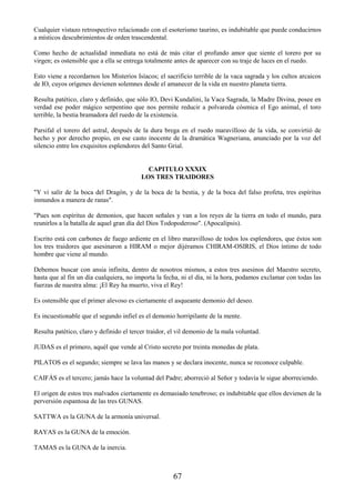 67
Cualquier vistazo retrospectivo relacionado con el esoterismo taurino, es indubitable que puede conducirnos
a místicos descubrimientos de orden trascendental.
Como hecho de actualidad inmediata no está de más citar el profundo amor que siente el torero por su
virgen; es ostensible que a ella se entrega totalmente antes de aparecer con su traje de luces en el ruedo.
Esto viene a recordarnos los Misterios Isíacos; el sacrificio terrible de la vaca sagrada y los cultos arcaicos
de IO, cuyos orígenes devienen solemnes desde el amanecer de la vida en nuestro planeta tierra.
Resulta patético, claro y definido, que sólo IO, Devi Kundalini, la Vaca Sagrada, la Madre Divina, posee en
verdad ese poder mágico serpentino que nos permite reducir a polvareda cósmica el Ego animal, el toro
terrible, la bestia bramadora del ruedo de la existencia.
Parsifal el torero del astral, después de la dura brega en el ruedo maravilloso de la vida, se convirtió de
hecho y por derecho propio, en ese casto inocente de la dramática Wagneriana, anunciado por la voz del
silencio entre los exquisitos esplendores del Santo Grial.
CAPITULO XXXIX
LOS TRES TRAIDORES
"Y vi salir de la boca del Dragón, y de la boca de la bestia, y de la boca del falso profeta, tres espíritus
inmundos a manera de ranas".
"Pues son espíritus de demonios, que hacen señales y van a los reyes de la tierra en todo el mundo, para
reunirlos a la batalla de aquel gran día del Dios Todopoderoso". (Apocalipsis).
Escrito está con carbones de fuego ardiente en el libro maravilloso de todos los esplendores, que éstos son
los tres traidores que asesinaron a HIRAM o mejor dijéramos CHIRAM-OSIRIS, el Dios íntimo de todo
hombre que viene al mundo.
Debemos buscar con ansia infinita, dentro de nosotros mismos, a estos tres asesinos del Maestro secreto,
hasta que al fin un día cualquiera, no importa la fecha, ni el día, ni la hora, podamos exclamar con todas las
fuerzas de nuestra alma: ¡El Rey ha muerto, viva el Rey!
Es ostensible que el primer alevoso es ciertamente el asqueante demonio del deseo.
Es incuestionable que el segundo infiel es el demonio horripilante de la mente.
Resulta patético, claro y definido el tercer traidor, el vil demonio de la mala voluntad.
JUDAS es el primero, aquél que vende al Cristo secreto por treinta monedas de plata.
PILATOS es el segundo; siempre se lava las manos y se declara inocente, nunca se reconoce culpable.
CAIFÁS es el tercero; jamás hace la voluntad del Padre; aborreció al Señor y todavía le sigue aborreciendo.
El origen de estos tres malvados ciertamente es demasiado tenebroso; es indubitable que ellos devienen de la
perversión espantosa de las tres GUNAS.
SATTWA es la GUNA de la armonía universal.
RAYAS es la GUNA de la emoción.
TAMAS es la GUNA de la inercia.
 