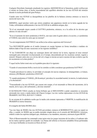 68
Cualquier Hierofante iluminado estudiando los registros AKHÁSICOS de la Naturaleza, podrá verificar por
sí mismo en forma clara, el hecho trascendental del equilibrio absoluto de las tres GUNAS del misterio
durante la noche profunda del gran Pralaya.
Cuando estas tres GUNAS se desequilibran en los platillos de la balanza cósmica entonces se inicia la
aurora del nuevo día.
KRISHNA, aquel preclaro varón que otrora cumpliese una gigantesca misión en la tierra sagrada de los
Vedas, refiriéndose enfáticamente a las tres GUNAS de la sabiduría antigua, dijo:
"Si el ser encarnado muere cuando el SATTWA predomina, entonces, va a la esfera de los devotos que
adoran a lo más elevado".
"Si en el momento de morir predomina el RAYA, uno nace entre la gente adicta a la acción; y si predomina
el TAMAS, nace entre los seres que no razonan".
"Los de temperamento SATTWICO van arriba (a las esferas superiores del Universo)".
"Los RAYASICOS quedan en el medio (renacen en cuerpo humano en forma inmediata o mediata sin
haberse dado el lujo de unas vacaciones en las regiones inefables)".
"Y los TAMASICOS van abajo (se sumergen dentro del interior de la tierra, ingresan al reino mineral
sumergido para retroceder involucionando en el tiempo, descendiendo por los escalones animal, vegetal y
mineral. Después salen otra vez a la luz del sol y luego re-inician un nuevo ascenso de tipo evolutivo que ha
de recomenzar en la dura piedra)".
Y aquel ínclito Señor tomó otra vez la palabra para decir lo siguiente:
"Cuando el conocimiento brilla a través de los sentidos se debe considerar que predomina SATTWA".
"Cuando prevalecen la codicia, la actividad, el concepto de nuevas empresas, la intranquilidad, y el deseo,
entonces ¡Oh Bharata!, predomina el RAYAS".
"Y cuando predomina el TAMAS, ¡Oh Kounteya!, prevalece la oscuridad mental, la inercia, la inadvertencia
y la alucinación".
"Trascendiendo a las tres GUNAS, que causan este cuerpo, el ser encarnado se libera del nacimiento, de la
muerte, de la vejez y del sufrimiento, y deviene inmortal".
El KUNDALINI YOGA enseña en forma brillante que el BHUJANJINI o poder serpentino se encuentra
enroscado tres veces y media dentro del Chacra Coxígeo. Las tres vueltas representan a la tres GUNAS de
PRAKRITI: SATTWA, RAYAS Y TAMAS.
Es un axioma de la sabiduría oculta que la media cola restante representa a VIKRITIS, la modificación de
PRAKRITI el eterno femenino.
El evangelio del Señor BUDHA dice:
"Las tres hijas de MARA (las tres GUNAS pervertidas), tentaron al BODHISATTVA, pero no reparó en
ellas, y cuando vio MARA que no podía encender ningún deseo en el corazón del SRAMANA victorioso,
ordenó a todos los espíritus malignos que, obedientes a sus mandatos, atacaran y aterrasen al gran MUNI".
"Pero el Bienaventurado los contempló como quien mira los juegos inocentes de los niños y el ardiente odio
de los malos espíritus quedó sin resultado. Las llamas del infierno se hicieron saludables brisas perfumadas
y los rayos furibundos se trocaron en flores de loto".
 