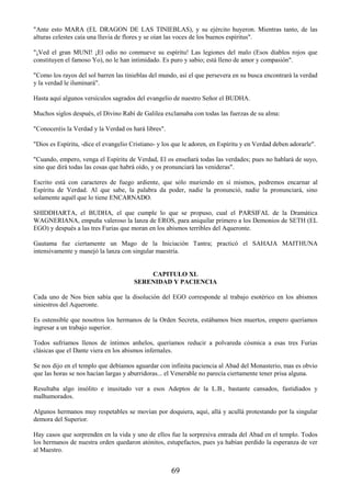 69
"Ante esto MARA (EL DRAGON DE LAS TINIEBLAS), y su ejército huyeron. Mientras tanto, de las
alturas celestes caía una lluvia de flores y se oían las voces de los buenos espíritus".
"¡Ved el gran MUNI! ¡El odio no conmueve su espíritu! Las legiones del malo (Esos diablos rojos que
constituyen el famoso Yo), no le han intimidado. Es puro y sabio; está lleno de amor y compasión".
"Como los rayos del sol barren las tinieblas del mundo, así el que persevera en su busca encontrará la verdad
y la verdad le iluminará".
Hasta aquí algunos versículos sagrados del evangelio de nuestro Señor el BUDHA.
Muchos siglos después, el Divino Rabí de Galilea exclamaba con todas las fuerzas de su alma:
"Conoceréis la Verdad y la Verdad os hará libres".
"Dios es Espíritu, -dice el evangelio Cristiano- y los que le adoren, en Espíritu y en Verdad deben adorarle".
"Cuando, empero, venga el Espíritu de Verdad, El os enseñará todas las verdades; pues no hablará de suyo,
sino que dirá todas las cosas que habrá oído, y os pronunciará las venideras".
Escrito está con caracteres de fuego ardiente, que sólo muriendo en sí mismos, podremos encarnar al
Espíritu de Verdad. Al que sabe, la palabra da poder, nadie la pronunció, nadie la pronunciará, sino
solamente aquél que lo tiene ENCARNADO.
SHIDDHARTA, el BUDHA, el que cumple lo que se propuso, cual el PARSIFAL de la Dramática
WAGNERIANA, empuña valeroso la lanza de EROS, para aniquilar primero a los Demonios de SETH (EL
EGO) y después a las tres Furias que moran en los abismos terribles del Aqueronte.
Gautama fue ciertamente un Mago de la Iniciación Tantra; practicó el SAHAJA MAITHUNA
intensivamente y manejó la lanza con singular maestría.
CAPITULO XL
SERENIDAD Y PACIENCIA
Cada uno de Nos bien sabía que la disolución del EGO corresponde al trabajo esotérico en los abismos
siniestros del Aqueronte.
Es ostensible que nosotros los hermanos de la Orden Secreta, estábamos bien muertos, empero queríamos
ingresar a un trabajo superior.
Todos sufríamos llenos de íntimos anhelos, queríamos reducir a polvareda cósmica a esas tres Furias
clásicas que el Dante viera en los abismos infernales.
Se nos dijo en el templo que debíamos aguardar con infinita paciencia al Abad del Monasterio, mas es obvio
que las horas se nos hacían largas y aburridoras... el Venerable no parecía ciertamente tener prisa alguna.
Resultaba algo insólito e inusitado ver a esos Adeptos de la L.B., bastante cansados, fastidiados y
malhumorados.
Algunos hermanos muy respetables se movían por doquiera, aquí, allá y acullá protestando por la singular
demora del Superior.
Hay casos que sorprenden en la vida y uno de ellos fue la sorpresiva entrada del Abad en el templo. Todos
los hermanos de nuestra orden quedaron atónitos, estupefactos, pues ya habían perdido la esperanza de ver
al Maestro.
 
