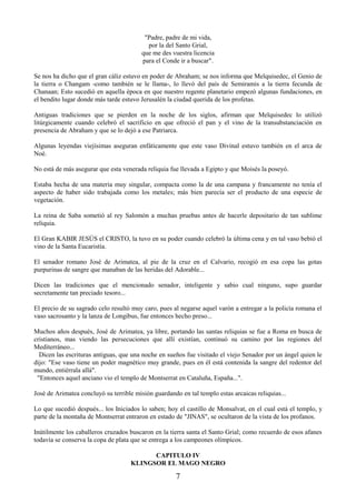 7
"Padre, padre de mi vida,
por la del Santo Grial,
que me des vuestra licencia
para el Conde ir a buscar".
Se nos ha dicho que el gran cáliz estuvo en poder de Abraham; se nos informa que Melquisedec, el Genio de
la tierra o Changam -como también se le llama-, lo llevó del país de Semiramis a la tierra fecunda de
Chanaan; Esto sucedió en aquella época en que nuestro regente planetario empezó algunas fundaciones, en
el bendito lugar donde más tarde estuvo Jerusalén la ciudad querida de los profetas.
Antiguas tradiciones que se pierden en la noche de los siglos, afirman que Melquisedec lo utilizó
litúrgicamente cuando celebró el sacrificio en que ofreció el pan y el vino de la transubstanciación en
presencia de Abraham y que se lo dejó a ese Patriarca.
Algunas leyendas viejísimas aseguran enfáticamente que este vaso Divinal estuvo también en el arca de
Noé.
No está de más asegurar que esta venerada reliquia fue llevada a Egipto y que Moisés la poseyó.
Estaba hecha de una materia muy singular, compacta como la de una campana y francamente no tenía el
aspecto de haber sido trabajada como los metales; más bien parecía ser el producto de una especie de
vegetación.
La reina de Saba sometió al rey Salomón a muchas pruebas antes de hacerle depositario de tan sublime
reliquia.
El Gran KABIR JESÚS el CRISTO, la tuvo en su poder cuando celebró la última cena y en tal vaso bebió el
vino de la Santa Eucaristía.
El senador romano José de Arimatea, al pie de la cruz en el Calvario, recogió en esa copa las gotas
purpurinas de sangre que manaban de las heridas del Adorable...
Dicen las tradiciones que el mencionado senador, inteligente y sabio cual ninguno, supo guardar
secretamente tan preciado tesoro...
El precio de su sagrado celo resultó muy caro, pues al negarse aquel varón a entregar a la policía romana el
vaso sacrosanto y la lanza de Longibus, fue entonces hecho preso...
Muchos años después, José de Arimatea, ya libre, portando las santas reliquias se fue a Roma en busca de
cristianos, mas viendo las persecuciones que allí existían, continuó su camino por las regiones del
Mediterráneo...
Dicen las escrituras antiguas, que una noche en sueños fue visitado el viejo Senador por un ángel quien le
dijo: "Ese vaso tiene un poder magnético muy grande, pues en él está contenida la sangre del redentor del
mundo, entiérrala allá".
"Entonces aquel anciano vio el templo de Montserrat en Cataluña, España...".
José de Arimatea concluyó su terrible misión guardando en tal templo estas arcaicas reliquias...
Lo que sucedió después... los Iniciados lo saben; hoy el castillo de Monsalvat, en el cual está el templo, y
parte de la montaña de Montserrat entraron en estado de "JINAS", se ocultaron de la vista de los profanos.
Inútilmente los caballeros cruzados buscaron en la tierra santa el Santo Grial; como recuerdo de esos afanes
todavía se conserva la copa de plata que se entrega a los campeones olímpicos.
CAPITULO IV
KLINGSOR EL MAGO NEGRO
 