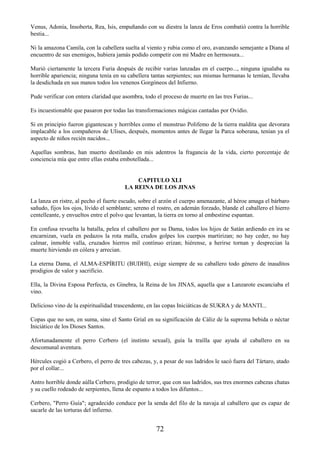 72
Venus, Adonía, Insoberta, Rea, Isis, empuñando con su diestra la lanza de Eros combatió contra la horrible
bestia...
Ni la amazona Camila, con la cabellera suelta al viento y rubia como el oro, avanzando semejante a Diana al
encuentro de sus enemigos, hubiera jamás podido competir con mi Madre en hermosura...
Murió ciertamente la tercera Furia después de recibir varias lanzadas en el cuerpo..., ninguna igualaba su
horrible apariencia; ninguna tenía en su cabellera tantas serpientes; sus mismas hermanas le temían, llevaba
la desdichada en sus manos todos los venenos Gorgóneos del Infierno.
Pude verificar con entera claridad que asombra, todo el proceso de muerte en las tres Furias...
Es incuestionable que pasaron por todas las transformaciones mágicas cantadas por Ovidio.
Si en principio fueron gigantescas y horribles como el monstruo Polifemo de la tierra maldita que devorara
implacable a los compañeros de Ulises, después, momentos antes de llegar la Parca soberana, tenían ya el
aspecto de niños recién nacidos...
Aquellas sombras, han muerto destilando en mis adentros la fragancia de la vida, cierto porcentaje de
conciencia mía que entre ellas estaba embotellada...
CAPITULO XLI
LA REINA DE LOS JINAS
La lanza en ristre, al pecho el fuerte escudo, sobre el arzón el cuerpo amenazante, al héroe amaga el bárbaro
sañudo, fijos los ojos, lívido el semblante; sereno el rostro, en ademán forzado, blande el caballero el hierro
centelleante, y envueltos entre el polvo que levantan, la tierra en torno al embestirse espantan.
En confusa revuelta la batalla, pelea el caballero por su Dama, todos los hijos de Satán ardiendo en ira se
encarnizan, vuela en pedazos la rota malla, crudos golpes los cuerpos martirizan; no hay ceder, no hay
calmar, inmoble valla, cruzados hierros mil contínuo erizan; hiérense, a herirse tornan y desprecian la
muerte hirviendo en cólera y arrecian.
La eterna Dama, el ALMA-ESPÍRITU (BUDHI), exige siempre de su caballero todo género de inauditos
prodigios de valor y sacrificio.
Ella, la Divina Esposa Perfecta, es Ginebra, la Reina de los JINAS, aquella que a Lanzarote escanciaba el
vino.
Delicioso vino de la espiritualidad trascendente, en las copas Iniciáticas de SUKRA y de MANTI...
Copas que no son, en suma, sino el Santo Grial en su significación de Cáliz de la suprema bebida o néctar
Iniciático de los Dioses Santos.
Afortunadamente el perro Cerbero (el instinto sexual), guía la traílla que ayuda al caballero en su
descomunal aventura.
Hércules cogió a Cerbero, el perro de tres cabezas, y, a pesar de sus ladridos le sacó fuera del Tártaro, atado
por el collar...
Antro horrible donde aúlla Cerbero, prodigio de terror, que con sus ladridos, sus tres enormes cabezas chatas
y su cuello rodeado de serpientes, llena de espanto a todos los difuntos...
Cerbero, "Perro Guía"; agradecido conduce por la senda del filo de la navaja al caballero que es capaz de
sacarle de las torturas del infierno.
 