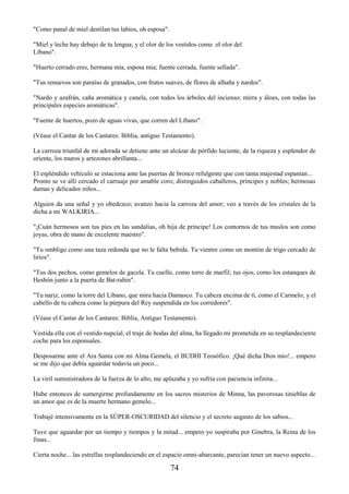 74
"Como panal de miel destilan tus labios, oh esposa".
"Miel y leche hay debajo de tu lengua; y el olor de los vestidos como el olor del
Líbano".
"Huerto cerrado eres, hermana mía, esposa mía; fuente cerrada, fuente sellada".
"Tus renuevos son paraíso de granados, con frutos suaves, de flores de alhaña y nardos".
"Nardo y azafrán, caña aromática y canela, con todos los árboles del incienso; mirra y áloes, con todas las
principales especies aromáticas".
"Fuente de huertos, pozo de aguas vivas, que corren del Líbano".
(Véase el Cantar de los Cantares: Biblia, antiguo Testamento).
La carroza triunfal de mi adorada se detiene ante un alcázar de pórfido luciente, de la riqueza y esplendor de
oriente, los muros y artezones abrillanta...
El espléndido vehículo se estaciona ante las puertas de bronce refulgente que con tanta majestad espantan...
Pronto se ve allí cercado el carruaje por amable coro; distinguidos caballeros, príncipes y nobles; hermosas
damas y delicados niños...
Alguien da una señal y yo obedezco; avanzo hacia la carroza del amor; veo a través de los cristales de la
dicha a mi WALKIRIA...
"¡Cuán hermosos son tus pies en las sandalias, oh hija de príncipe! Los contornos de tus muslos son como
joyas, obra de mano de excelente maestro".
"Tu ombligo como una taza redonda que no le falta bebida. Tu vientre como un montón de trigo cercado de
lirios".
"Tus dos pechos, como gemelos de gacela. Tu cuello, como torre de marfil; tus ojos, como los estanques de
Hesbón junto a la puerta de Bat-rabin".
"Tu nariz, como la torre del Líbano, que mira hacia Damasco. Tu cabeza encima de tí, como el Carmelo; y el
cabello de tu cabeza como la púrpura del Rey suspendida en los corredores".
(Véase el Cantar de los Cantares: Biblia, Antiguo Testamento).
Vestida ella con el vestido nupcial, el traje de bodas del alma, ha llegado mi prometida en su resplandeciente
coche para los esponsales.
Desposarme ante el Ara Santa con mi Alma Gemela, el BUDHI Teosófico. ¡Qué dicha Dios mío!... empero
se me dijo que debía aguardar todavía un poco...
La viril suministradora de la fuerza de lo alto, me aplazaba y yo sufría con paciencia infinita...
Hube entonces de sumergirme profundamente en los sacros misterios de Minna, las pavorosas tinieblas de
un amor que es de la muerte hermano gemelo...
Trabajé intensivamente en la SÚPER-OSCURIDAD del silencio y el secreto augusto de los sabios...
Tuve que aguardar por un tiempo y tiempos y la mitad... empero yo suspiraba por Ginebra, la Reina de los
Jinas...
Cierta noche... las estrellas resplandeciendo en el espacio omni-abarcante, parecían tener un nuevo aspecto...
 