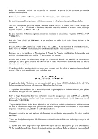 75
Lejos del mundanal bullicio me encontraba en Shamadi; la puerta de mi recámara permanecía
herméticamente cerrada...
Entonces pude celebrar las Bodas Alkímicas; ella entró en mí y yo me perdí en ella...
En esos instantes de bienaventuranza brilló intensivamente el Sol de la media noche, el Logos Solar...
Me sentí transformado en forma íntegra. La Iglesia de LAODICEA, el famoso chacra SAHASRARA, el
LOTO DE LOS MIL PÉTALOS, la corona de los Santos resplandeciendo en la Glándula Pineal, me trajo
legítima felicidad... (PARAM ANAND).
En esos momentos de beatitud suprema me convertí realmente en un auténtico y legítimo "BRAHMAVID
VARISHTA".
Los mil Yogas Nadis del SAHASRARA me conferían de hecho poder sobre ciertas fuerzas de la
naturaleza...
BUDHI, mi GINEBRA, además de llevar el SHIVA-SHAKTI-TATWA al máximum de actividad vibratoria,
había puesto el PADMA coronario en cierto estado de intensificadas funciones místicas...
Entonces me vi convertido en el Mensajero de la Nueva Era Acuaria, enseñándole a la humanidad una
doctrina tan nueva y tan revolucionaria... (Y sin embargo, tan antigua).
Cuando abrí la puerta de mi recámara, el Ojo de Diamante (la Pineal), me permitió ver innumerables
enemigos. Es obvio que la difusión de la Gnosis en su forma revolucionaria aumentará cada vez más el
número de mis adversarios.
No está de más decir que después de este gran evento cósmico, hubo de realizarse la ceremonia nupcial en el
templo... Mucha gente asistió a este gran festival del amor...
CAPITULO XLII
EL DRAGÓN DE LAS TINIEBLAS
Después de las Bodas Alquímicas con esa mujer inefable que se llama GINEBRA, la Reina de los "JINAS",
hube entonces de enfrentarme valerosamente al Dragón de las Tinieblas.
Ya dije en mi pasado capítulo que la Walkiria deliciosa, exige siempre de su adorable caballero, todo género
de inauditos prodigios, de valor y sacrificio.
Entre el fuego abrasador del Universo, ciertamente no existen excepciones: Hasta las DAMAS-ADEPTOS
deben pelear en muchas batallas, cual épicas amazonas, cuando anhelan de verdad desposarse con el
Bienamado (EL BUDDHI).
Yo pensaba que después de las Bodas Alquímicas con mi adorada, entraría de lleno en una paradisíaca luna
de miel, ni remotamente sospechaba que entre las guaridas sumergidas del Subconsciente, se escondiera el
izquierdo y tenebroso Mara, el padre de las tres Furias clásicas.
Gigantesco monstruo de siete cabezas infrahumanas, personificando amargamente a los siete pecados
capitales...
Yo del Yo, horripilante engendro del abismo dentro del cual estaba embotellado un buen porcentaje de mi
conciencia.
Al escribir estas líneas no podemos dejar de recordar aquel versículo Apocalíptico que dice textualmente:
"Y fue lanzado fuera el Gran Dragón, la serpiente antigua que se llama diablo y Satanás, el cual engaña al
 
