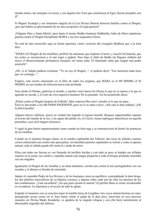 76
mundo entero; fue arrojado a la tierra, y sus ángeles (los Yoes que constituyen el Ego), fueron arrojados con
él".
Si Miguel Arcángel y sus luminosos ángeles de la Luz Divina libraron heroicas batallas contra el Dragón,
¿por qué habría yo precisamente de ser una excepción a la regla general?
¡Válgame Dios y Santa María!, pues hasta el mismo Budha Gautama Siddhartha, hubo de librar espantosas
guerras contra el Dragón horripilante MARA y sus tres asqueantes Furias.
No está de más transcribir aquí en forma oportuna, cierto versículo del evangelio Budhista que a la letra
dice:
"MARA (El Dragón de las tinieblas), profirió las amenazas que inspiran el terror, y suscitó tal huracán, que
los cielos se oscurecieron y el mar rugió y palpitó. Pero bajo el árbol de Budhi (la Higuera símbolo del
sexo), el Bienaventurado permanecía tranquilo sin temer nada. El iluminado sabía que ningún mal podía
acaecerle".
¡Ah!, si el Adepto pudiese exclamar: "Yo no soy el Dragón...", si pudiese decir: "Ese monstruo nada tiene
que ver conmigo...".
Empero, está escrito claramente en el libro de todos los enigmas, que MARA es el MI MISMO, el SI
MISMO, en sus estados de infraconciencia más profunda.
Zeus desde el Olimpo, gobierna el mundo, y muchas veces hacen los Dioses lo que no se espera y lo que se
aguarda no sucede, y el cielo da a los negocios humanos fin no pensado. Así ha acontecido ahora.
¿Pelear contra el Dragón después de la Boda? ¡Qué sorpresa Dios mío!, extraño es lo que me pasa...
Fácil es descender a los MUNDOS-INFIERNOS; pero no lo es tanto volver. ¡Allí está el duro trabajo! ¡Allí
la difícil prueba!
Algunos héroes sublimes, pocos en verdad, han logrado el regreso triunfal. Bosques impenetrables separan
al averno del mundo de la luz; y las aguas del pálido río, el Cócito, trazan repliegues laberínticos en aquella
penumbra, cuya sola imagen estremece.
Y rugió la gran bestia espantosamente como cuando un león ruge y se estremecieron de horror las potencias
de las tinieblas.
Cuando en el inmenso bosque silano, en la sombra espléndida del Taburno, dos toros de afilados cuernos
corren enfurecidos uno contra otro para pelear, los humildes pastores espantados se retiran y como es apenas
natural, todo el rebaño queda allí inmóvil y mudo de terror.
Ellos con todas sus fuerzas se van llenando de terribles heridas y con todo su peso se hunden sus afilados
cuernos en la carne; sus cuellos y espaldas manan roja sangre purpurina y todo el bosque profundo retiembla
con sus mugidos.
Igualmente el Dragón de las tinieblas y mi alma anhelante, corrían uno contra el otro protegiéndose con sus
escudos y el abismo se llenaba de estruendo.
Júpiter el venerable Padre de los Divinos y de los humanos, tiene en equilibrio, contemplando la dura brega,
los dos platillos maravillosos de su balanza cósmica, y depone sobre cada uno de ellos los destinos de los
dos combatientes. ¿Cuál sucumbirá? ¿En qué parte pesará la muerte? El pérfido Mara se siente invulnerable
en su audacia. La esperanza y el exceso de odio le agitan.
Empuña el monstruo con su siniestra mano la temible lanza de Longibus; tres veces intenta herirme en vano;
desesperado arroja contra mí el Asta Santa; eludo el golpe de la dura pica; interviene en esos precisos
instantes mi Divina Madre Kundalini; se apodera de la singular reliquia y con ella hiere mortalmente al
abominable engendro del infierno.
 