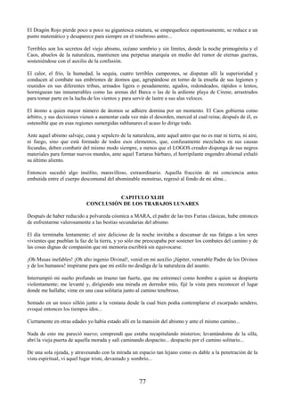 77
El Dragón Rojo pierde poco a poco su gigantesca estatura, se empequeñece espantosamente, se reduce a un
punto matemático y desaparece para siempre en el tenebroso antro...
Terribles son los secretos del viejo abismo, océano sombrío y sin límites, donde la noche primogénita y el
Caos, abuelos de la naturaleza, mantienen una perpetua anarquía en medio del rumor de eternas guerras,
sosteniéndose con el auxilio de la confusión.
El calor, el frío, la humedad, la sequía, cuatro terribles campeones, se disputan allí la superioridad y
conducen al combate sus embriones de átomos que, agrupándose en torno de la enseña de sus legiones y
reunidos en sus diferentes tribus, armados ligera o pesadamente, agudos, redondeados, rápidos o lentos,
hormiguean tan innumerables como las arenas del Barca o las de la ardiente playa de Cirene, arrastrados
para tomar parte en la lucha de los vientos y para servir de lastre a sus alas veloces.
El átomo a quien mayor número de átomos se adhiere domina por un momento. El Caos gobierna como
árbitro, y sus decisiones vienen a aumentar cada vez más el desorden, merced al cual reina; después de él, es
ostensible que en esas regiones sumergidas sublunares el acaso lo dirige todo.
Ante aquel abismo salvaje, cuna y sepulcro de la naturaleza, ante aquel antro que no es mar ni tierra, ni aire,
ni fuego, sino que está formado de todos esos elementos, que, confusamente mezclados en sus causas
fecundas, deben combatir del mismo modo siempre, a menos que el LOGOS creador disponga de sus negros
materiales para formar nuevos mundos, ante aquel Tartarus bárbaro, el horripilante engendro abismal exhaló
su último aliento.
Entonces sucedió algo insólito, maravilloso, extraordinario. Aquella fracción de mi conciencia antes
embutida entre el cuerpo descomunal del abominable monstruo, regresó al fondo de mi alma...
CAPITULO XLIII
CONCLUSIÓN DE LOS TRABAJOS LUNARES
Después de haber reducido a polvareda cósmica a MARA, el padre de las tres Furias clásicas, hube entonces
de enfrentarme valerosamente a las bestias secundarias del abismo.
El día terminaba lentamente; el aire delicioso de la noche invitaba a descansar de sus fatigas a los seres
vivientes que pueblan la faz de la tierra, y yo sólo me preocupaba por sostener los combates del camino y de
las cosas dignas de compasión que mi memoria escribirá sin equivocarse.
¡Oh Musas inefables! ¡Oh alto ingenio Divinal!, venid en mi auxilio ¡Júpiter, venerable Padre de los Divinos
y de los humanos! inspírame para que mi estilo no desdiga de la naturaleza del asunto.
Interrumpió mi sueño profundo un trueno tan fuerte, que me estremecí como hombre a quien se despierta
violentamente; me levanté y, dirigiendo una mirada en derredor mío, fijé la vista para reconocer el lugar
donde me hallaba; vime en una casa solitaria junto al camino tenebroso.
Sentado en un tosco sillón junto a la ventana desde la cual bien podía contemplarse el escarpado sendero,
evoqué entonces los tiempos idos...
Ciertamente en otras edades yo había estado allí en la mansión del abismo y ante el mismo camino...
Nada de esto me pareció nuevo; comprendí que estaba recapitulando misterios; levantándome de la silla,
abrí la vieja puerta de aquella morada y salí caminando despacito... despacito por el camino solitario...
De una sola ojeada, y atravesando con la mirada un espacio tan lejano como es dable a la penetración de la
vista espiritual, vi aquel lugar triste, devastado y sombrío...
 