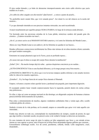 78
El piso estaba húmedo y yo hube de detenerme intempestivamente ante cierto cable eléctrico que yacía
tendido en el suelo...
¿Un cable de cobre cargado con alta tensión? ¡Qué horror!... y estuve a punto de pisarlo...
"Es preferible morir siendo libre, que vivir estando preso". Así clamó la voz del silencio en la noche del
misterio...
Y yo que alarmado intentaba en esos precisos instantes retroceder, me sentí reconfortado.
Avancé resueltamente por aquellos parajes SUB-LUNARES a lo largo de la tortuosa senda abismal...
Vía horrenda entre las pavorosas entrañas de la Luna pálida; misterioso sendero del pasado gran día
cósmico... ¡Cuántos recuerdos me traes!...
¡Ah sí!, yo estuve activo en el MAHANVANTARA anterior y viví entre los Selenitas del Mundo Lunar...
Ahora ese viejo Mundo Lunar es un cadáver y de los Selenitas no quedan ni sus huesos...
Hondas reflexiones conmovieron terriblemente las fibras más íntimas de mi alma mientras silente caminaba
por aquel sendero sumergido...
Entretanto mi cuerpo planetario aquí en la Tierra, yacía en profundo reposo...
¿Es acaso raro que el alma se escape del cuerpo físico durante la meditación?
¿Soñar? ¡No!... Ha mucho tiempo dejé de soñar... quienes despiertan conciencia ya no sueñan...
¿AUTO-CONCIENCIA? Esta es una facultad diferente y yo la tengo porque estoy bien muerto...
¿CONCIENCIA OBJETIVA? Es obvio que si no la tuviese tampoco podría informar a mis amados lectores
sobre la vida en los mundos superiores...
¿Estudios?... Sí y los hago fuera de mi cuerpo físico durante el Shamadi.
Empero, volvamos a nuestro relato querido lector y perdonad esta pequeña, pero importante digresión.
El escarpado sendero lunar virando sorpresivamente hacia la izquierda, penetró dentro de ciertas colinas
muy pintorescas...
En ellas vi algo así como un parque nacional en día domingo; un abigarrado conjunto de humanas criaturas
parecía disfrutar deliciosamente de la pradera...
Para solaz y entretenimiento de muchos, algunos vendedores ambulantes iban y venían aquí, allá y acullá
vendiendo globos de colores...
Símbolo viviente de la vida profana, así lo entendí; empero es ostensible que quise vivir todo aquello con
intensidad...
Estaba muy absorto en todo eso, contemplando las muchedumbres de siempre, cuando de pronto, he aquí
que algo insólito e inusitado sucede; me pareció como si de verdad el tiempo se detuviera un momento...
En esos instantes de terror surge de entre la maleza un lobo sanguinario que feroz y con mirada aviesa
intenta en vano agarrar su presa; ante él huyen de la felina Parca despiadada algunas gallinas que cacarean...
Extraordinaria simbología oculta: Ave de corral, pusilánime, cobarde, tímida. Lobo sanguinario, cruel,
despiadado...
 