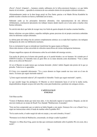 79
¡Pavor! ¡Terror! ¡Espanto!..., humanos estados sublunares de la infra-conciencia humana y yo que había
muerto en mí mismo..., ignoraba la existencia de esos animales dentro de mis propios infiernos atómicos...
Afortunadamente jamás en la dura brega arrojé mi Pica Santa; gracias a mi Madre Divina Kundalini he
podido exceder a muchos en fuerza y habilidad con la lanza...
Habiendo caído ya los principales demonios abismales, viles representaciones de mis defectos
infrahumanos, concluyeron épicamente mis trabajos lunares dando muerte con el asta santa a muchas otras
bestias infernales.
No está de más decir que hube de recoger muy rico botín de guerra después de muchas cruentas batallas...
Quiero referirme con gran énfasis a aquellas múltiples gemas preciosas de mi propia conciencia embutidas
entre los deformes cuerpos abismales.
La última parte del trabajo fue de carácter completamente atómico; no es nada fácil expulsar a las malignas
inteligencias de entre sus habitáculos nucleares.
Esto es ciertamente lo que se entiende por transformar las aguas negras en blancas.
Ahora tales átomos se han convertido en vehículos maravillosos de ciertas inteligencias luminosas.
Chispas magníficas capaces de informarnos sobre las actividades del enemigo secreto...
Una noche de gloria tuve la honra más grande que se le pueda brindar a un ser humano: fui visitado por el
CRISTO Cósmico. El Adorable traía un gran libro en su mano derecha como diciéndome: "Vais a entrar
ahora en la esfera de Mercurio".
Al ver al Maestro no pude menos que exclamar diciendo: ¡Señor!, habéis llegado más pronto de lo que yo
pensaba. Todavía no os aguardaba.
El Cristo vivo respondió dulcemente: "Yo a veces demoro en llegar cuando me toca venir en el mes de
marzo. Tú tienes que seguir muriendo todavía".
"¿Cómo seguir muriendo todavía? ¡Sí! respondió el Adorable: Tenéis que seguir muriendo", repitió...
Lo que sucedió luego fue prodigioso. El Maestro se elevó lentamente hacia el sol de la media noche,
desprendiéndose después un poco del astro Rey como para bendecirme y perdonar mis antiguos errores...
CAPITULO XLIV
ENIGMAS
Tieh Shan escribe:
"Conocí el Budismo desde que tenía trece años. A los dieciocho ingresé al sacerdocio. Después, un día leí
una tesis traída por un monje de Hsueh Yen, llamada "Meditaciones Avanzadas".
"Esto me hizo comprender que yo todavía no había llegado a este punto. Entonces fuí a ver a Hsueh Yen y
seguí sus instrucciones sobre el modo de meditar sobre la palabra Wu".
"En la cuarta noche, el sudor surgió de todo mi cuerpo, y me sentí cómodo y liviano".
"Permanecí en la Sala de Meditación, concentrado, sin dirigir a nadie la palabra".
"Después vi a Miao Kao Feng, quien me dijo que continuara meditando sobre la palabra Wu sin cesar, día y
noche".
 