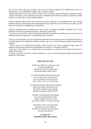 8
En el rincón exótico del valle acogedor, muy cerca de la tierra sagrada de los Mahometanos, dicen las
leyendas que vivió KLINGSOR, el mago malo, en terrible soledad...
Ignoro ciertamente -dice el viejo Titurel-, cuáles fueran sus pecados, pero él allí quiso ser penitente y santo.
Equivocado sincero y lleno de buenas intenciones, impotente para acabar con la lujuria, empuñó el cuchillo
asesino y se castró, capó o mutiló espantosamente.
Cuenta el piadoso héroe Titurel, quien conociera muy bien a Klingsor y sus tenebrosas artes, que el infeliz
penitente del mal extendió luego sus ensangrentadas manos suplicantes hacia el Grial; pero es obvio que fue
entonces rechazado con indignación por el guardián.
¿Sentirse repudiado por los caballeros del Santo Grial? ¿y después de haberse mutilado con el "sano"
propósito de eliminar las pasiones animales? ¡Qué horror! ¡Dios mío!...
En el furor de su terrible y doloroso despecho imposible de describir con palabras, buscó el eunuco de las
tinieblas el arma de venganza y es incuestionable que la encontró.
Titurel, la voz del pasado, dice que el tenebroso transformó entonces aquel yermo de penitente frustrado, en
un jardín hechicero de voluptuosos deleites sexuales y que en él vivieron hermosas mujeres exquisitamente
malignas.
Allí en secreto, en la mansión de las delicias, -dice el anciano rey Titurel-, aguarda el mago malo a los
caballeros del Grial para arrastrarlos delicadamente a la lujuria y a las penas infernales...
Aquél que se deja seducir, es su víctima, dice el viejo monarca, y a muchos de los nuestros logró llevar al
camino de perdición.
Al llegar a esta parte de nuestro presente capítulo, me viene a la memoria aquel hermoso poema de Don
Ramón del Valle Inclán:
ROSA DEL PECADO
¡El gato que runfla! ¡La puerta que cruje!
¡La gotera glo-glo-glo!
¡Solos en la casa! A la puerta ruge
la bestia abortada cuando nací yo.
¡La noche de Octubre! Dicen que de Luna,
con un viento recio y saltos de mar:
bajo sus estrellas se alzó mi fortuna,
mar y vientos recios me vieron llegar.
¡La Noche de Octubre! ¡Mi muerte anunciada!
¡Noche mía, abierta entre tierra y sol!
Revistióse el mago la veste estelada,
desnudo un gigante, sopló el caracol.
La bestia a la puerta brama estremecida,
en sus ojos queda la noche otoñal
y lejana, aquella noche de mi vida,
con sus dos caminos. ¡Y seguí el del mal!
¡Me llamó tu carne, rosa del pecado!
Solos en la casa, desvelado yo,
la Noche de Octubre, el mar levantado...
¡La gotera glo-glo-glo!
CAPITULO V
AMFORTAS REY DEL GRIAL
 