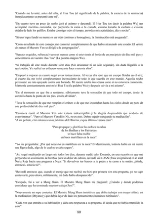 80
"Cuando me levanté, antes del alba, el Hua Tou (el significado de la palabra, la esencia de la sentencia)
inmediatamente se presentó ante mí".
"En cuanto tuve un poco de sueño dejé el asiento y descendí. El Hua Tou (es decir la palabra Wu) me
acompañó mientras caminaba, me preparaba la cama o la comida, cuando tomaba la cuchara o cuando
dejaba de lado los palillos. Estaba conmigo todo el tiempo, en todas mis actividades, día y noche".
"Si uno logra fundir su mente en un todo continuo y homogéneo, la iluminación está asegurada".
"Como resultado de este consejo, me convencí completamente de que había alcanzado este estado. El veinte
de marzo el Maestro Yen se dirigió a la congregación".
"Sentaos erguidos, refrescad vuestras mentes como si estuvierais al borde de un precipicio de diez mil pies y
concentraros en vuestro Hua Tou" (La palabra mágica Wu).
"Si trabajáis de este modo durante siete días (Sin descansar ni un solo segundo), sin duda llegaréis a la
realización. Yo realicé un esfuerzo semejante hace cuarenta años".
"Empecé a mejorar en cuanto seguí estas instrucciones. Al tercer día sentí que mi cuerpo flotaba en el aire;
al cuarto día me volví completamente inconsciente de todo lo que sucedía en este mundo. Aquella noche
permanecí un rato apoyado contra una baranda. Mi mente estaba tan serena como si no estuviera consciente.
Mantenía constantemente ante mí el Hua Tou (la palabra Wu) y después volvía a mi asiento".
"En el momento en que iba a sentarme, súbitamente tuve la sensación de que todo mi cuerpo, desde la
coronilla hasta la punta de los pies, estaba dividido".
"Tuve la sensación de que me rompían el cráneo o de que me levantaban hasta los cielos desde un pozo de
una profundidad de diez mil pies".
"Entonces conté al Maestro Yen este éxtasis indescriptible y la alegría desprendida que acababa de
experimentar". "Pero el Maestro Yen dijo: No, no es esto. Debes seguir trabajando tu meditación".
"A mi pedido, citó entonces unas palabras del Dharma, cuyos últimos versos eran”:
"Para propagar y glorificar las nobles hazañas
de los Budhas y los Patriarcas
te hace falta recibir
un buen martillazo en la nuca".
"Yo me preguntaba: ¿Por qué necesito un martillazo en la nuca? Evidentemente, todavía había en mi mente
una ligera duda, algo de lo cual no estaba seguro".
"Así seguí meditando un largo rato todos los días, durante medio año. Después, en una ocasión en que me
preparaba un cocimiento de hierbas para un dolor de cabeza, recordé un KOAN (frase enigmática) en el cual
Nariz Roja hacía una pregunta a Naja: "Si devuelves tus huesos a tu padre y tu carne a tu madre ¿dónde,
entonces, estarás tú?".
"Recordé entonces que, cuando el monje que me recibió me hizo por primera vez esta pregunta, yo no supe
contestarle, pero ahora, súbitamente, mi duda había desaparecido".
"Después, fui a ver a Meng Sham. El Maestro Meng Sham me preguntó: ¿Cuándo y dónde podemos
considerar que ha terminado nuestro trabajo Zen?".
"Nuevamente no supe contestar. El Maestro Meng Sham insistió en que debía trabajar con mayor ahínco en
la meditación (Dhyana) y que debía dejar de lado los pensamientos humanos habituales".
"Cada vez que entraba a su habitación y daba una respuesta a su pregunta, él decía que no había entendido la
cosa".
 