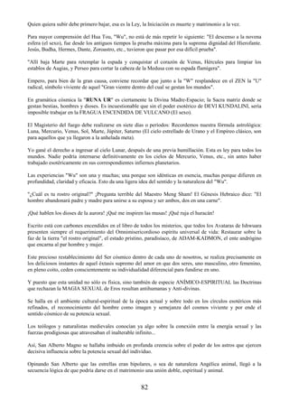 82
Quien quiera subir debe primero bajar, esa es la Ley, la Iniciación es muerte y matrimonio a la vez.
Para mayor comprensión del Hua Tou, "Wu", no está de más repetir lo siguiente: "El descenso a la novena
esfera (el sexo), fue desde los antiguos tiempos la prueba máxima para la suprema dignidad del Hierofante.
Jesús, Budha, Hermes, Dante, Zoroastro, etc., tuvieron que pasar por esa difícil prueba".
"Allí baja Marte para retemplar la espada y conquistar el corazón de Venus, Hércules para limpiar los
establos de Augias, y Perseo para cortar la cabeza de la Medusa con su espada flamígera".
Empero, para bien de la gran causa, conviene recordar que junto a la "W" resplandece en el ZEN la "U"
radical, símbolo viviente de aquel "Gran vientre dentro del cual se gestan los mundos".
En gramática cósmica la "RUNA UR" es ciertamente la Divina Madre-Espacio; la Sacra matriz donde se
gestan bestias, hombres y dioses. Es incuestionable que sin el poder esotérico de DEVI KUNDALINI, sería
imposible trabajar en la FRAGUA ENCENDIDA DE VULCANO (El sexo).
El Magisterio del fuego debe realizarse en siete días o períodos: Recordemos nuestra fórmula astrológica:
Luna, Mercurio, Venus, Sol, Marte, Júpiter, Saturno (El cielo estrellado de Urano y el Empíreo clásico, son
para aquellos que ya llegaron a la anhelada meta).
Yo gané el derecho a ingresar al cielo Lunar, después de una previa humillación. Esta es ley para todos los
mundos. Nadie podría internarse definitivamente en los cielos de Mercurio, Venus, etc., sin antes haber
trabajado esotéricamente en sus correspondientes infiernos planetarios.
Las experiencias "Wu" son una y muchas; una porque son idénticas en esencia, muchas porque difieren en
profundidad, claridad y eficacia. Esto da una ligera idea del sentido y la naturaleza del "Wu".
"¿Cuál es tu rostro original?" ¡Pregunta terrible del Maestro Meng Sham! El Génesis Hebraico dice: "El
hombre abandonará padre y madre para unirse a su esposa y ser ambos, dos en una carne".
¡Qué hablen los dioses de la aurora! ¡Qué me inspiren las musas! ¡Qué ruja el huracán!
Escrito está con carbones encendidos en el libro de todos los misterios, que todos los Avataras de Ishwuara
presenten siempre el requerimiento del Omnimisericordioso espíritu universal de vida: Restaurar sobre la
faz de la tierra "el rostro original", el estado prístino, paradisíaco, de ADAM-KADMON, el ente andrógino
que encarna al par hombre y mujer.
Este precioso restablecimiento del Ser cósmico dentro de cada uno de nosotros, se realiza precisamente en
los deliciosos instantes de aquel éxtasis supremo del amor en que dos seres, uno masculino, otro femenino,
en pleno coito, ceden conscientemente su individualidad diferencial para fundirse en uno.
Y puesto que esta unidad no sólo es física, sino también de especie ANÍMICO-ESPIRITUAL las Doctrinas
que rechazan la MAGIA SEXUAL de Eros resultan antihumanas y Anti-divinas.
Se halla en el ambiente cultural-espiritual de la época actual y sobre todo en los círculos esotéricos más
refinados, el reconocimiento del hombre como imagen y semejanza del cosmos viviente y por ende el
sentido cósmico de su potencia sexual.
Los teólogos y naturalistas medievales conocían ya algo sobre la conexión entre la energía sexual y las
fuerzas prodigiosas que atravesaban el inalterable infinito...
Así, San Alberto Magno se hallaba imbuido en profunda creencia sobre el poder de los astros que ejercen
decisiva influencia sobre la potencia sexual del individuo.
Opinando San Alberto que las estrellas eran bipolares, o sea de naturaleza Angélica animal, llegó a la
secuencia lógica de que podría darse en el matrimonio una unión doble, espiritual y animal.
 