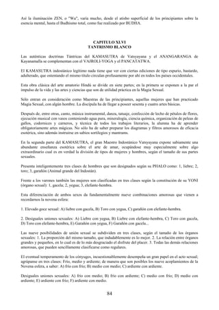 84
Así la iluminación ZEN, o "Wu", varía mucho, desde el atisbo superficial de los principiantes sobre la
esencia mental, hasta el Budhismo total, como fue realizado por BUDHA.
CAPITULO XLVI
TANTRISMO BLANCO
Las auténticas doctrinas Tántricas del KAMASUTRA de Vatsyayana y el ANANGARANGA de
Kayanamalla se complementan con el VAJROLI-YOGA y el PANCATATWA.
El KAMASUTRA indostánico legítimo nada tiene que ver con ciertas ediciones de tipo espurio, bastardo,
adulterado, que ostentando el mismo título circulan profusamente por ahí en todos los países occidentales.
Esta obra clásica del arte amatorio Hindú se divide en siete partes; en la primera se exponen a la par el
impulso de la vida y las artes y ciencias que son de utilidad práctica en la Magia Sexual.
Sólo entran en consideración como Maestras de las principiantes, aquellas mujeres que han practicado
Magia Sexual, con algún hombre. La discípula ha de llegar a poseer sesenta y cuatro artes básicas.
Después de, entre otras, canto, música instrumental, danza, tatuaje, confección de lecho de pétalos de flores,
ejecución musical con vasos conteniendo agua pura, mineralogía, ciencia química, organización de peleas de
gallos, codornices y carneros, y técnica de todos los trabajos literarios, la alumna ha de aprender
obligatoriamente artes mágicas. No sólo ha de saber preparar los diagramas y filtros amorosos de eficacia
esotérica, sino además instruirse en sabios sortilegios y mantrams.
En la segunda parte del KAMASUTRA, el gran Maestro Indostánico Vatsyayana expone sabiamente una
abundante enseñanza esotérica sobre el arte de amar, ocupándose muy especialmente sobre algo
extraordinario cual es en verdad la división de tipos de mujeres y hombres, según el tamaño de sus partes
sexuales.
Presenta inteligentemente tres clases de hombres que son designados según su PHALO como: 1, liebre; 2,
toro; 3, garañón (Animal grande del Indostán).
Frente a los varones también las mujeres son clasificadas en tres clases según la constitución de su YONI
(órgano sexual): 1, gacela; 2, yegua; 3, elefante-hembra.
Esta diferenciación de ambos sexos da fundamentalmente nueve combinaciones amorosas que vienen a
recordarnos la novena esfera:
1. Elevado goce sexual: A) liebre con gacela, B) Toro con yegua, C) garañón con elefante-hembra.
2. Desiguales uniones sexuales: A) Liebre con yegua, B) Liebre con elefante-hembra, C) Toro con gacela,
D) Toro con elefante-hembra, E) Garañón con yegua, F) Garañón con gacela...
Las nueve posibilidades de unión sexual se subdividen en tres clases, según el tamaño de los órganos
sexuales: 1. La proporción del mismo tamaño, que indudablemente es lo mejor. 2. La relación entre órganos
grandes y pequeños, en lo cual es de lo más desgraciado el disfrute del placer. 3. Todas las demás relaciones
amorosas, que pueden sencillamente clasificarse como regulares.
El eventual temperamento de los cónyuges, incuestionablemente desempeña un gran papel en el acto sexual;
agrúpanse en tres clases: Frío, medio y ardiente; de manera que son posibles los nueve acoplamientos de la
Novena esfera, a saber: A) frío con frío; B) medio con medio; C) ardiente con ardiente.
Desiguales uniones sexuales: A) frío con medio; B) frío con ardiente; C) medio con frío; D) medio con
ardiente; E) ardiente con frío; F) ardiente con medio.
 