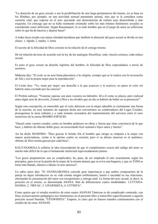 85
"La duración de un goce sexual, o sea la posibilitación de una larga permanencia del mismo, no se basa en
los Hindúes, por ejemplo, en una actividad sensual puramente animal, sino que se le considera como
cuestión vital, que expresa en el acto ejecutado una demostración de cultura muy desarrollada y más
exquisita. Un cónyuge que no se halla realmente orientado sobre los más íntimos fenómenos sexuales es
considerado como deficiente. Según Rasamanjuri, lo es todo hombre que en el juego de amor no reflexiona
sobre lo que ha de hacerse y dejarse hacer".
A todas luces resalta con entera claridad meridiana que también la duración del goce sexual se divide en tres
clases: 1, rápida; 2, media; 3, lenta.
El secreto de la felicidad de Dios consiste en la relación de él consigo mismo.
De tal relación deviene de acuerdo con la ley de las analogías filosóficas, todo vínculo cósmico, todo enlace
sexual.
Es pues el goce sexual un derecho legítimo del hombre; la felicidad de Dios expresándose a través de
nosotros.
Mahoma dijo: "El coito es un acto hasta placentero a la religión, siempre que se le realice con la invocación
de Alá y con la propia mujer para la reproducción".
El Corán dice: "Ve, toma por mujer una doncella a la que acaricies y te acaricie; no pases al coito sin
haberte antes excitado por las caricias".
El Profeta subraya: "Vuestras esposas son para vosotros un labrantío. Id a él como os plazca, pero realizad
antes algún acto de devoción ¡Temed a Dios y no olvidéis que un día os habréis de hallar en su presencia!".
Según esta concepción, es ostensible que el coito delicioso con la mujer adorable es ciertamente una forma
de la oración; en esos instantes de suprema dicha nos convertimos en colaboradores del Logos Creador;
proseguimos la tarea radiante y a cada instante recreadora del mantenimiento del universo entre el seno
misterioso de la eterna MADRE-ESPACIO.
"Haced como vuestro creador, como un hombre poderoso en obras y fuerza que tiene conciencia de lo que
hace, y habréis de obtener doble goce; un acrecentado licor seminal e hijos sanos y fuertes".
Así ha dicho MAHOMA: "Diez gracias le brinda Alá al hombre que otorga su simpatía a la mujer con
manos acariciadoras, veinte si la oprime contra su corazón; pero si su abrazo amoroso es el auténtico,
obtiene de Dios treinta gracias por cada beso".
KALYANAMALLA enfatiza la idea trascendental de que el cumplimiento exacto del código del amor es
mucho más difícil de lo que el humanoide intelectual equivocadamente piensa:
"Los goces preparatorios son ya complicados; ha, pues, de ser empleado el arte exactamente según los
preceptos, para avivar la pasión de la mujer de la misma manera que se aviva una hoguera, y que su YONI se
torne más blando, elástico e idóneo al acto amoroso".
Un sabio autor dijo: "El ANANGARANGA concede gran importancia a que ambos componentes de la
pareja no dejen introducirse en su vida común ningún entibiamento, hastío o saciedad en sus relaciones,
efectuando la consumación del amor con recogimiento y entrega total. La forma del acto sexual, es decir, la
posición en el mismo, es denominada ASANA. Han de diferenciarse cuatro modalidades: 1.UTTANA-
DANDA; 2. TIRYAC; 3. UPAWISHTA; 4. UTTHITA".
Como quiera que el estudio esotérico de estas cuatro ASANAS Tántricas es de complicado contenido, con
fines exclusivamente pedagógico nos limitaremos en el presente libro a transcribir específicamente a aquella
posición sexual llamada: "UPAWISHTA". Empero, es claro que en futuros tratados continuaremos con el
estudio de las otras ASANAS.
 