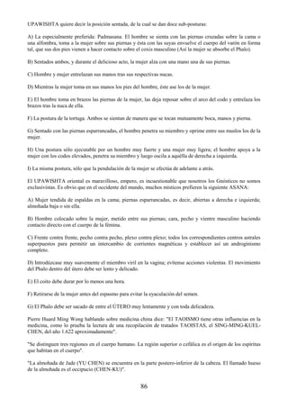 86
UPAWISHTA quiere decir la posición sentada, de la cual se dan doce sub-posturas:
A) La especialmente preferida: Padmasana. El hombre se sienta con las piernas cruzadas sobre la cama o
una alfombra, toma a la mujer sobre sus piernas y ésta con las suyas envuelve el cuerpo del varón en forma
tal, que sus dos pies vienen a hacer contacto sobre el coxis masculino (Así la mujer se absorbe el Phalo).
B) Sentados ambos, y durante el delicioso acto, la mujer alza con una mano una de sus piernas.
C) Hombre y mujer entrelazan sus manos tras sus respectivas nucas.
D) Mientras la mujer toma en sus manos los pies del hombre, éste ase los de la mujer.
E) El hombre toma en brazos las piernas de la mujer, las deja reposar sobre el arco del codo y entrelaza los
brazos tras la nuca de ella.
F) La postura de la tortuga. Ambos se sientan de manera que se tocan mutuamente boca, manos y pierna.
G) Sentado con las piernas esparrancadas, el hombre penetra su miembro y oprime entre sus muslos los de la
mujer.
H) Una postura sólo ejecutable por un hombre muy fuerte y una mujer muy ligera; el hombre apoya a la
mujer con los codos elevados, penetra su miembro y luego oscila a aquélla de derecha a izquierda.
I) La misma postura, sólo que la pendulación de la mujer se efectúa de adelante a atrás.
El UPAWISHTA oriental es maravilloso, empero, es incuestionable que nosotros los Gnósticos no somos
exclusivistas. Es obvio que en el occidente del mundo, muchos místicos prefieren la siguiente ASANA:
A) Mujer tendida de espaldas en la cama; piernas esparrancadas, es decir, abiertas a derecha e izquierda;
almohada baja o sin ella.
B) Hombre colocado sobre la mujer, metido entre sus piernas; cara, pecho y vientre masculino haciendo
contacto directo con el cuerpo de la fémina.
C) Frente contra frente, pecho contra pecho, plexo contra plexo; todos los correspondientes centros astrales
superpuestos para permitir un intercambio de corrientes magnéticas y establecer así un androginismo
completo.
D) Introdúzcase muy suavemente el miembro viril en la vagina; evítense acciones violentas. El movimiento
del Phalo dentro del útero debe ser lento y delicado.
E) El coito debe durar por lo menos una hora.
F) Retirarse de la mujer antes del espasmo para evitar la eyaculación del semen.
G) El Phalo debe ser sacado de entre el ÚTERO muy lentamente y con toda delicadeza.
Pierre Huard Ming Wong hablando sobre medicina china dice: "El TAOISMO tiene otras influencias en la
medicina, como lo prueba la lectura de una recopilación de tratados TAOISTAS, el SING-MING-KUEL-
CHEN, del año 1.622 aproximadamente".
"Se distinguen tres regiones en el cuerpo humano. La región superior o cefálica es el origen de los espíritus
que habitan en el cuerpo".
"La almohada de Jade (YU CHEN) se encuentra en la parte postero-inferior de la cabeza. El llamado hueso
de la almohada es el occipucio (CHEN-KU)".
 