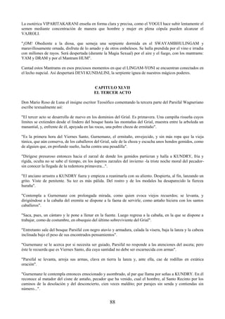 88
La esotérica VIPARITAKARANI enseña en forma clara y precisa, como el YOGUI hace subir lentamente el
semen mediante concentración de manera que hombre y mujer en plena cópula pueden alcanzar el
VAJROLI.
"¡OM! Obediente a la diosa, que semeja una serpiente dormida en el SWAYAMBHULINGAM y
maravillosamente ornada, disfruta de lo amado y de otros embelesos. Se halla prendida por el vino e irradia
con millones de rayos. Será despertada (durante la Magia Sexual) por el aire y el fuego, con los mantrams:
YAM y DRAM y por el Mantram HUM".
Cantad estos Mantrams en esos preciosos momentos en que el LINGAM-YONI se encuentran conectados en
el lecho nupcial. Así despertará DEVI KUNDALINI, la serpiente ígnea de nuestros mágicos poderes.
CAPITULO XLVII
EL TERCER ACTO
Don Mario Roso de Luna el insigne escritor Teosófico comentando la tercera parte del Parsifal Wagneriano
escribe textualmente así:
"El tercer acto se desarrolla de nuevo en los dominios del Grial. Es primavera. Una campiña risueña cuyos
límites se extienden desde el lindero del bosque hasta las montañas del Grial, muestra entre la arboleda un
manantial, y, enfrente de él, apoyada en las rocas, una pobre choza de ermitaño".
"Es la primera hora del Viernes Santo, Gurnemanz, el ermitaño, envejecido, y sin más ropa que la vieja
túnica, que aún conserva, de los caballeros del Grial, sale de la choza y escucha unos hondos gemidos, como
de alguien que, en profundo sueño, lucha contra una pesadilla".
"Dirígese presuroso entonces hacia el zarzal de donde los gemidos partieran y halla a KUNDRY, fría y
rígida, oculta no se sabe el tiempo, en los ásperos zarzales del invierno -la triste noche moral del pecador-
sin conocer la llegada de la redentora primavera...".
"El anciano arrastra a KUNDRY fuera y empieza a reanimarla con su aliento. Despierta, al fin, lanzando un
grito. Viste de penitente. Su tez es más pálida. Del rostro y de los modales ha desaparecido la fiereza
huraña".
"Contempla a Gurnemanz con prolongada mirada, como quien evoca viejos recuerdos; se levanta, y
dirigiéndose a la cabaña del eremita se dispone a la faena de servirle, como antaño hiciera con los santos
caballeros".
"Saca, pues, un cántaro y le pone a llenar en la fuente. Luego regresa a la cabaña, en la que se dispone a
trabajar, como de costumbre, en obsequio del último sobreviviente del Grial".
"Entretanto sale del bosque Parsifal con negro atavío y armadura, calada la visera, baja la lanza y la cabeza
inclinada bajo el peso de sus encontrados pensamientos".
"Gurnemanz se le acerca por si necesita ser guiado, Parsifal no responde a las atenciones del asceta; pero
éste le recuerda que es Viernes Santo, día cuya santidad no debe ser escarnecida con armas".
"Parsifal se levanta, arroja sus armas, clava en tierra la lanza y, ante ella, cae de rodillas en extática
oración".
"Gurnemanz le contempla entonces emocionado y asombrado, al par que llama por señas a KUNDRY. En él
reconoce al matador del cisne de antaño, pecador que ha venido, cual el hombre, al Santo Recinto por los
caminos de la desolación y del desconcierto, cien veces maldito; por parajes sin senda y contiendas sin
número...".
 