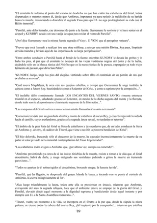 89
"El ermitaño le informa al punto del estado de desdicha en que han caído los caballeros del Grial, todos
dispersados o muertos menos él, desde que Amfortas, impotente ya para resistir la maldición de su herida
busca la muerte, renunciando a descubrir el sagrada Vaso para que EL no siga prolongándole su vida con el
Hálito inmortal".
"Parsifal, ante dolor tamaño, cae desvanecido junto a la fuente. Gurnemanz le sostiene y le hace sentar en el
césped y KUNDRY acude con una vasija de agua para rociar el rostro de Parsifal".
"¡No! dice Gurnemanz -sea la misma fuente sagrada el Vaso-. El YONI que al peregrino restaure".
"Preveo que está llamado a realizar hoy una obra sublime; a ejercer una misión Divina. Sea pues, limpiado
de toda mancha y lavado aquí de las impurezas de su larga peregrinación".
"Entre ambos conducen a Parsifal hasta el borde de la fuente, mientras KUNDRY le desata las grebas y le
baña los pies, al par que el ermitaño le despoja de las viejas vestiduras negras del dolor y de la lucha,
dejándole sólo en la blanca túnica del Neófito que es la nueva túnica de la pureza, expurgado ya todo viejo
fermento de pecado, que diría San Pablo".
"KUNDRY, luego, unge los pies del elegido, vertiendo sobre ellos el contenido de un pomito de oro que
ocultaba en su seno".
"Cual nueva Magdalena, le seca con sus propios cabellos, a tiempo que Gurnemanz le unge también la
cabeza como a futuro Rey, bautizándole como a Redentor del Grial, y como a sapiente por la compasión...".
"El inefable idilio comúnmente llamado LOS ENCANTOS DEL VIERNES SANTO, resuena entonces
triunfal en el espacio, saludando gozoso al Redentor, en medio de la dicha augusta del monte y la floresta,
donde todo sonríe al aproximarse el momento supremo de la liberación...".
"Las campanas del Grial vuelven a sonar como antaño llamando a la santa ceremonia".
"Gurnemanz reviste con su guardada almilla y manto de caballero al nuevo Rey, y con él emprende la subida
hacia el castillo, cuyos esplendores, gracias a la sagrada lanza sexual, no tardarán en retornar".
"El ámbito de la gran Sala del Grial se llena de caballeros y de escuderos que, de un lado, conducen la litera
de Amfortas y, de otro, el cadáver de Titurel, que viene a recibir la postrera bendición del Grial".
"El hijo dolorido, buscando sólo el descanso de la muerte, ha causado inconscientemente la muerte de su
padre al estar privado de la inmortal contemplación del Vaso Regenerador".
"Los caballeros todos exigen a Amfortas que, ¡por última vez, cumpla su cometido!".
"Amfortas presintiendo ya cerca de sí las dulces tinieblas de la muerte, resiste a tornar a la vida que, el Grial
descubierto, habrá de darle, y rasga indignado sus vestiduras pidiendo a gritos la muerte en tremendo
paroxismo...".
"Todos se apartan de él sobrecogidos al descubrirse, brotando sangre, la funesta herida".
"Parsifal, que ha llegado, se desprende del grupo, blande la lanza, y tocando con su punta el costado de
Amfortas, la cierra milagrosamente al fin".
"Alza luego triunfalmente la lanza, todos ante ella se prosternan en éxtasis, mientras que Amfortas,
extrayendo del arca la sagrada reliquia, hace que el ambiente entero se empape de la gloria del Grial, y
Parsifal, elevado desde aquel momento a la dignidad suprema y bendiciendo desde aquel instante y por
siempre con EL a la Santa Asamblea restaurada...".
"Titurel, vuelto un momento a la vida, se incorpora en el féretro a la par que, desde la cúpula la nívea
paloma, se cierne cobre la cabeza del nuevo Rey, ¡del sapiente por la compasión!... mientras que estallan
 