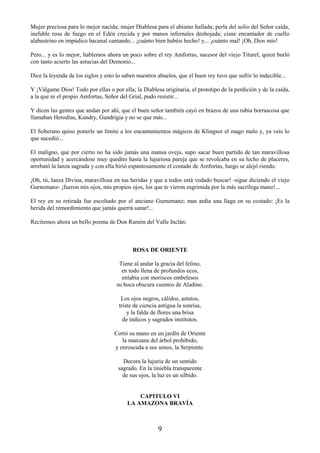 9
Mujer preciosa para lo mejor nacida; mujer Diablesa para el abismo hallada; perla del solio del Señor caída,
inefable rosa de fuego en el Edén crecida y por manos infernales deshojada; cisne encantador de cuello
alabastrino en impúdico bacanal cantando... ¡cuánto bien habéis hecho! y... ¡cuánto mal! ¡Oh, Dios mío!
Pero... y es lo mejor, hablemos ahora un poco sobre el rey Amfortas, sucesor del viejo Titurel, quien burló
con tanto acierto las astucias del Demonio...
Dice la leyenda de los siglos y esto lo saben nuestros abuelos, que el buen rey tuvo que sufrir lo indecible...
Y ¡Válgame Dios! Todo por ellas o por ella; la Diablesa originaria, el prototipo de la perdición y de la caída,
a la que ni el propio Amfortas, Señor del Grial, pudo resistir...
Y dicen las gentes que andan por ahí, que el buen señor también cayó en brazos de una rubia borrascosa que
llamaban Herodías, Kundry, Gundrigia y no se que más...
El Soberano quiso ponerle un límite a los encantamientos mágicos de Klingsor el mago malo y, ya veis lo
que sucedió...
El maligno, que por cierto no ha sido jamás una mansa oveja, supo sacar buen partido de tan maravillosa
oportunidad y acercándose muy quedito hasta la lujuriosa pareja que se revolcaba en su lecho de placeres,
arrebató la lanza sagrada y con ella hirió espantosamente el costado de Amfortas, luego se alejó riendo.
¡Oh, tú, lanza Divina, maravillosa en tus heridas y que a todos está vedado buscar! -sigue diciendo el viejo
Gurnemanz- ¡fueron mis ojos, mis propios ojos, los que te vieron esgrimida por la más sacrílega mano!...
El rey en su retirada fue escoltado por el anciano Gurnemanz; mas ardía una llaga en su costado: ¡Es la
herida del remordimiento que jamás querrá sanar!...
Recitemos ahora un bello poema de Don Ramón del Valle Inclán:
ROSA DE ORIENTE
Tiene al andar la gracia del felino,
en todo llena de profundos ecos,
enlabia con moriscos embelesos
su boca obscura cuentos de Aladino.
Los ojos negros, cálidos, astutos,
triste de ciencia antigua la sonrisa,
y la falda de flores una brisa
de índicos y sagrados institutos.
Cortó su mano en un jardín de Oriente
la manzana del árbol prohibido,
y enroscada a sus senos, la Serpiente.
Decora la lujuria de un sentido
sagrado. En la tiniebla transparente
de sus ojos, la luz es un silbido.
CAPITULO VI
LA AMAZONA BRAVÍA
 