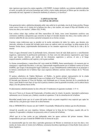 90
más vigorosos que nunca los cantos sagrados, y KUNDRY, la mujer símbolo, cae exánime también redimida
al suelo, en medio del universal homenaje que cielos y tierra rinden gloriosos al Héroe que ha vencido a las
potestades del mal, logrando la Liberación mediante el esfuerzo y el sacrificio".
CAPITULO XLVIII
LA SEÑAL DE JONÁS
Esta generación mala y adulterina demanda señal, más señal no le será dada, sino la de Jonás profeta. Porque
como estuvo Jonás en el vientre de la ballena tres días y tres noches, así estará el Hijo del Hombre en la
tierra tres días y tres noches". (Mateo XII, 39-40).
Este exótico relato algo confuso del libro maravilloso de Jonás, tiene como basamento esotérico una
ceremonia simbólica antiquísima que consistía en dejar al iniciado durante tres días y tres noches entre el
misterio indecible de una caverna o penetral semejante en su forma a un pez.
Cuentan viejas tradiciones que se pierden en la noche aterradora de todos los siglos, que durante este
intervalo, mientras el cuerpo del iniciado yacía como un cadáver entre un sarcófago, su alma ausente de la
humana forma densa, experimentaba directamente en los mundos superiores el ritual de la vida y de la
muerte.
Tanto el agua elemental como la perfumada tierra, elementos fuera de toda duda pasivos o sencillamente
negativos, representan la purificación preliminar y la base seria de todo proceso regenerativo, que luego
tiene que hacerse efectivo, por medio de los elementos superiores y activos, el aire y el fuego
respectivamente, simbólicos del espíritu y de la gran realidad.
La forma extraordinaria y maravillosa del viejo ataúd de OSIRIS, llama naturalmente a la memoria por su
semejanza y significado Iniciático, a otro pez, representado magníficamente por el alfabeto semita en la letra
SAMEK, que ocupa el decimoquinto lugar Cabalístico, la que indudablemente simbolizaba en un principio a
la famosa constelación de la ballena bajo cuya regencia debemos realizar ciertos trabajos de la "Novena
Esfera".
El quince cabalístico de Tiphón Bafometo -el Diablo-, la pasión animal, representativo de la citada
constelación, nos invita a comprender lo que es el trabajo en la "Novena Esfera" (El Sexo).
El Iniciado que derrame el Vaso de Hermes, será fulminado por el Arcano dieciséis de la constelación de
Aries; caerá desde la torre bajo el rayo de la justicia cósmica como la pentalfa invertida, con la cabeza hacia
abajo y las dos piernas hacia arriba.
Si adicionamos cabalísticamente las dos cifras del 15 tendremos el siguiente resultado: 1+5= 6.
Seis en el Tarot es el Arcano del Enamorado; el hombre entre la virtud y la pasión. Aprended a polarizaros
sabiamente con el Arcano seis y habréis vencido al espantoso 15 de la constelación de la ballena.
Recordad amado lector que en el centro del pecho tenéis un punto magnético muy especial que capta las
ondas de luz y de gloria que vienen de tu alma humana.
Ella es TIPHERETH el Arcano seis del TAROT. Escuchadla. Obedeced las órdenes que de ella dimanan.
Actuad de acuerdo con esos impulsos íntimos; trabajad en la forja de los Cíclopes cuando ella así lo
requiera. Si aprendéis a obedecer no pereceréis entre el vientre de la ballena.
¡Mira! que tú te has vuelto un pez trabajando entre las aguas caóticas del primer instante. Ahora
comprenderéis por qué el ataúd de OSIRIS tiene la forma de un pez.
Es incuestionable que los siete días o períodos genesíacos de Moisés se sintetizan en esos tres días y tres
noches de Jonás entre el vientre de la Ballena; ceremonia Iniciática repetida por el Gran Kabir Jesús entre el
Santo Sepulcro.
 