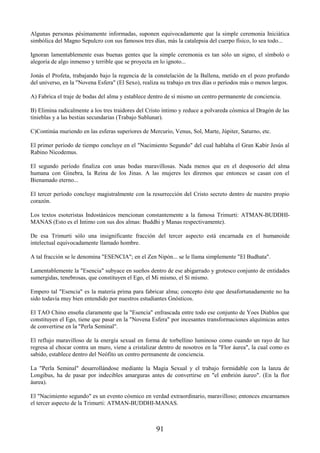 91
Algunas personas pésimamente informadas, suponen equivocadamente que la simple ceremonia Iniciática
simbólica del Magno Sepulcro con sus famosos tres días, más la catalepsia del cuerpo físico, lo sea todo...
Ignoran lamentablemente esas buenas gentes que la simple ceremonia es tan sólo un signo, el símbolo o
alegoría de algo inmenso y terrible que se proyecta en lo ignoto...
Jonás el Profeta, trabajando bajo la regencia de la constelación de la Ballena, metido en el pozo profundo
del universo, en la "Novena Esfera" (El Sexo), realiza su trabajo en tres días o períodos más o menos largos.
A) Fabrica el traje de bodas del alma y establece dentro de sí mismo un centro permanente de conciencia.
B) Elimina radicalmente a los tres traidores del Cristo íntimo y reduce a polvareda cósmica al Dragón de las
tinieblas y a las bestias secundarias (Trabajo Sublunar).
C)Continúa muriendo en las esferas superiores de Mercurio, Venus, Sol, Marte, Júpiter, Saturno, etc.
El primer período de tiempo concluye en el "Nacimiento Segundo" del cual hablaba el Gran Kabir Jesús al
Rabino Nicodemus.
El segundo período finaliza con unas bodas maravillosas. Nada menos que en el desposorio del alma
humana con Ginebra, la Reina de los Jinas. A las mujeres les diremos que entonces se casan con el
Bienamado eterno...
El tercer período concluye magistralmente con la resurrección del Cristo secreto dentro de nuestro propio
corazón.
Los textos esoteristas Indostánicos mencionan constantemente a la famosa Trimurti: ATMAN-BUDDHI-
MANAS (Esto es el Intimo con sus dos almas: Buddhi y Manas respectivamente).
De esa Trimurti sólo una insignificante fracción del tercer aspecto está encarnada en el humanoide
intelectual equivocadamente llamado hombre.
A tal fracción se le denomina "ESENCIA"; en el Zen Nipón... se le llama simplemente "El Budhata".
Lamentablemente la "Esencia" subyace en sueños dentro de ese abigarrado y grotesco conjunto de entidades
sumergidas, tenebrosas, que constituyen el Ego, el Mi mismo, el Sí mismo.
Empero tal "Esencia" es la materia prima para fabricar alma; concepto éste que desafortunadamente no ha
sido todavía muy bien entendido por nuestros estudiantes Gnósticos.
El TAO Chino enseña claramente que la "Esencia" enfrascada entre todo ese conjunto de Yoes Diablos que
constituyen el Ego, tiene que pasar en la "Novena Esfera" por incesantes transformaciones alquímicas antes
de convertirse en la "Perla Seminal".
El reflujo maravilloso de la energía sexual en forma de torbellino luminoso como cuando un rayo de luz
regresa al chocar contra un muro, viene a cristalizar dentro de nosotros en la "Flor áurea", la cual como es
sabido, establece dentro del Neófito un centro permanente de conciencia.
La "Perla Seminal" desarrollándose mediante la Magia Sexual y el trabajo formidable con la lanza de
Longibus, ha de pasar por indecibles amarguras antes de convertirse en "el embrión áureo". (En la flor
áurea).
El "Nacimiento segundo" es un evento cósmico en verdad extraordinario, maravilloso; entonces encarnamos
el tercer aspecto de la Trimurti: ATMAN-BUDDHI-MANAS.
 