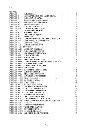 94
Índice
PREFACIO . . . . . . 1
CAPITULO I EL PARSIFAL . . . . . . 2
CAPITULO II LOS CABALLEROS DEL SANTO GRIAL . 3
CAPITULO III EL CÁLIZ Y LA LANZA . . . . 5
CAPITULO IV KLINGSOR EL MAGO NEGRO . . . . 7
CAPITULO V AMFORTAS REY DEL GRIAL . . . . 8
CAPITULO VI LA AMAZONA BRAVÍA. . . . . 9
CAPITULO VII EL CASTO INOCENTE. . . . . 10
CAPITULO VIII EL HIJO DE HERZELEIDE. . . . . 11
CAPITULO IX PALABRAS DE KUNDRY . . . . 12
CAPITULO X HIMNO DEL GRIAL . . . . . 13
CAPITULO XI LA SANTA RELIQUIA . . . . . 15
CAPITULO XII BAYREUTH . . . . . . 16
CAPITULO XIII EL MERCURIO DE LA FILOSOFÍA SECRETA . . 18
CAPITULO XIV LA SWÁSTICA MARAVILLOSA . . . 19
CAPITULO XV LA FUERZA SEXUAL . . . . . 21
CAPITULO XVI LA PIEDRA FILOSOFAL . . . . 23
CAPITULO XVII LUCIFER . . . . . . 25
CAPITULO XVIII ÁNGELES Y DIABLOS . . . . . 26
CAPITULO XIX EL BÁLSAMO PRECIOSO . . . . 29
CAPITULO XX ABSURDA JUSTIFICACIÓN . . . . 30
CAPITULO XXI EL PAPAPURUSHA . . . . . 31
CAPITULO XXII DESPERTAD . . . . . . 33
CAPITULO XXIII LA FUERZA SERPENTINA . . . . 34
CAPITULO XXIV EL MILAGRO DE LA TRANSUBSTANCIACIÓN. . 38
CAPITULO XXV BUSCAD Y HALLAREIS . . . . 42
CAPITULO XXVI EL ESPECTRO DE KUNDRY . . . . 42
CAPITULO XXVII LAS NINFAS . . . . . 44
CAPITULO XXVIII LA DIABLESA ORIGINARIA . . . . 45
CAPITULO XXIX EL BESO TERRIBLE . . . . . 46
CAPITULO XXX METAFÍSICA PRACTICA . . . . 47
CAPITULO XXXI EL NERVUS SYMPATHICUS . . . . 48
CAPITULO XXXII ADAM-KADMON . . ... . 49
CAPITULO XXXIII LA DIVINA PAREJA . . . . . 50
CAPITULO XXXIV FAL-PARSI . . . . . 52
CAPITULO XXXV LA CLAVE SUPREMA . . . . . 53
CAPITULO XXXVI HATHA-YOGA-PRADIPIKA . . . 54
CAPITULO XXXVII LA CONFESIÓN EGIPCIA . . . . 56
CAPITULO XXXVIII LA BESTIA BRAMADORA . . . . 61
CAPITULO XXXIX LOS TRES TRAIDORES . . . 63
CAPITULO XL SERENIDAD Y PACIENCIA . . . . 65
CAPITULO XLI LA REINA DE LOS JINAS . . . . 68
CAPITULO XLII EL DRAGÓN DE LAS TINIEBLAS. . . . 71
CAPITULO XLIII CONCLUSIÓN DE LOS TRABAJOS LUNARES . . 73
CAPITULO XLIV ENIGMAS . . . . . . 75
CAPITULO XLV LA ILUMINACIÓN FINAL . . . . 77
CAPITULO XLVI TANTRISMO BLANCO . . . . . 79
CAPITULO XLVII EL TERCER ACTO . . . . 83
CAPITULO XLVIII LA SEÑAL DE JONÁS . . . . . 85
CAPITULO XLIX LA PARTITURA DE PARSIFAL . . . . 87
 