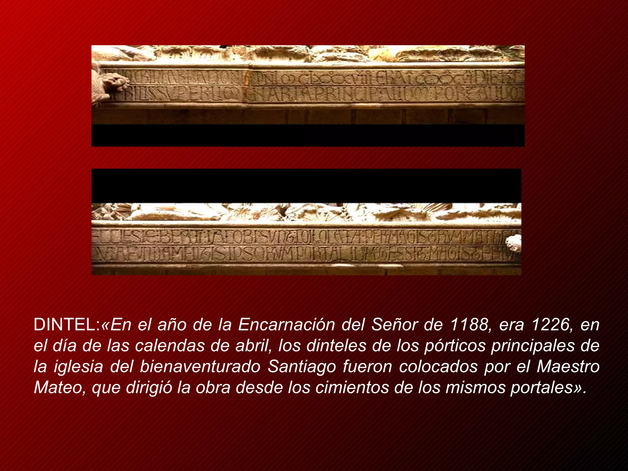 DINTEL: «En el año de la Encarnación del Señor de 1188, era 1226, en el día de las calendas de abril, los dinteles de los pórticos principales de la iglesia del bienaventurado Santiago fueron colocados por el Maestro Mateo, que dirigió la obra desde los cimientos de los mismos portales». 