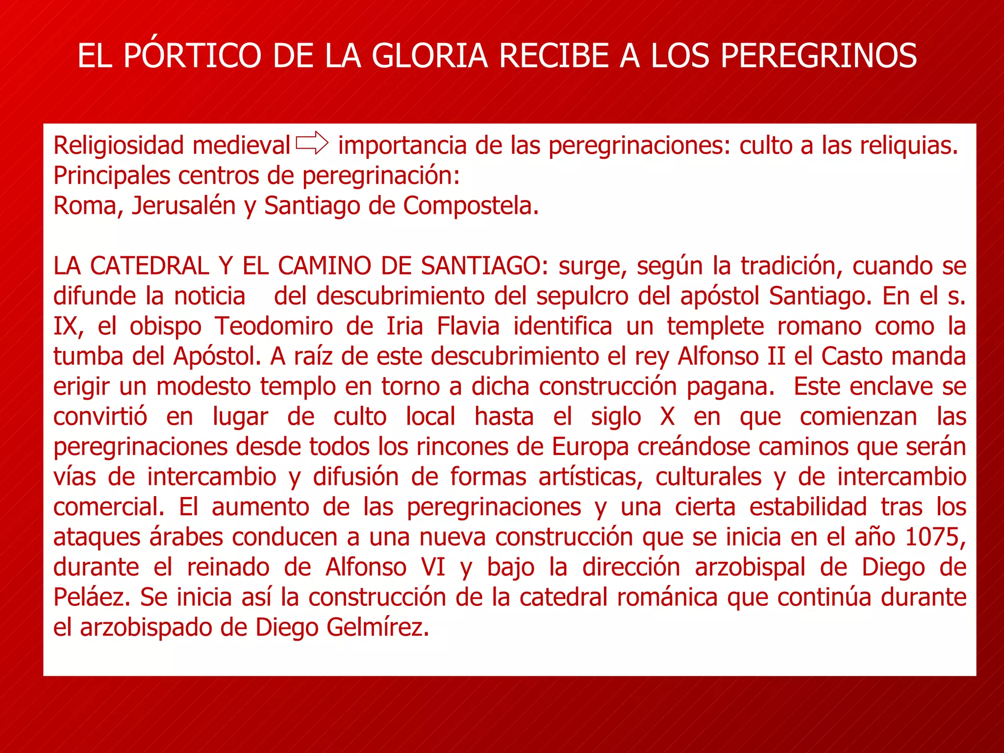 EL PÓRTICO DE LA GLORIA RECIBE A LOS PEREGRINOS Religiosidad medieval  importancia de las peregrinaciones: culto a las reliquias. Principales centros de peregrinación:  Roma, Jerusalén y Santiago de Compostela. LA CATEDRAL Y EL CAMINO DE SANTIAGO: surge, según la tradición, cuando se difunde la noticia  del descubrimiento del sepulcro del apóstol Santiago.  En el s. IX, el obispo Teodomiro de Iria Flavia identifica un templete romano como la tumba del Apóstol. A raíz de este descubrimiento el rey Alfonso II el Casto manda erigir un modesto templo en torno a dicha construcción pagana.  Este enclave se convirtió en lugar de culto local hasta el siglo X en que comienzan las peregrinaciones desde todos los rincones de Europa creándose caminos que serán vías de intercambio y difusión de formas artísticas, culturales y de intercambio comercial.  El aumento de las peregrinaciones y una cierta estabilidad tras los ataques árabes conducen a una nueva construcción que se inicia en el año 1075, durante el reinado de Alfonso VI y bajo la dirección arzobispal de Diego de Peláez. Se inicia así la construcción de la catedral románica que continúa durante el arzobispado de Diego Gelmírez. 
