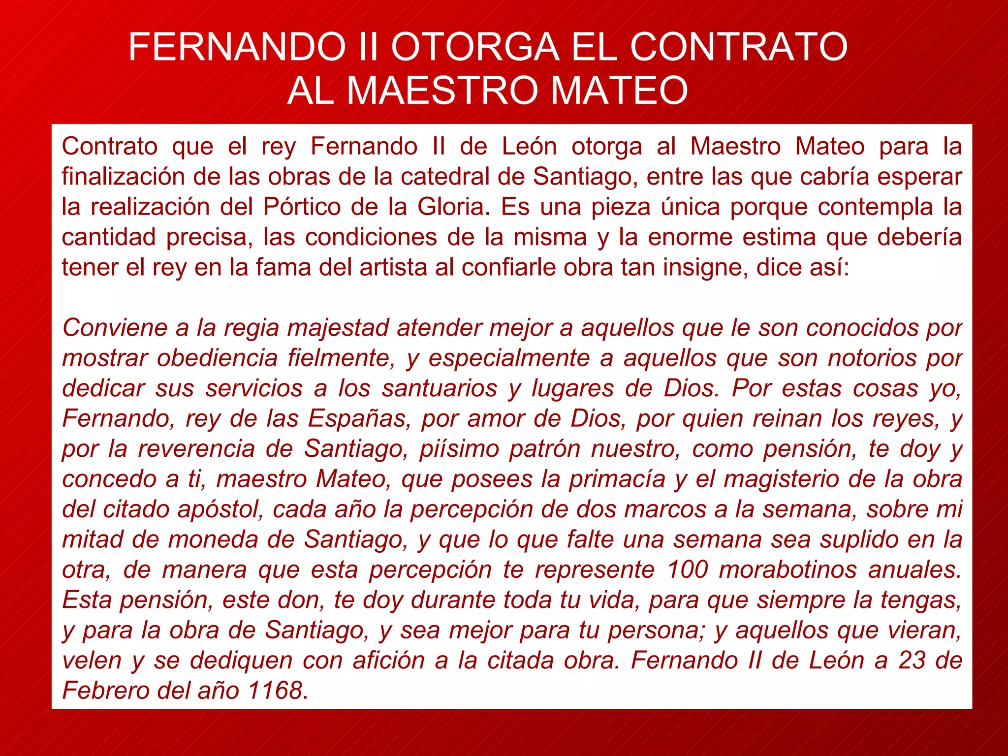 FERNANDO II OTORGA EL CONTRATO AL MAESTRO MATEO Contrato que el rey Fernando II de León otorga al Maestro Mateo para la finalización de las obras de la catedral de Santiago, entre las que cabría esperar la realización del Pórtico de la Gloria. Es una pieza única porque contempla la cantidad precisa, las condiciones de la misma y la enorme estima que debería tener el rey en la fama del artista al confiarle obra tan insigne, dice así: Conviene a la regia majestad atender mejor a aquellos que le son conocidos por mostrar obediencia fielmente, y especialmente a aquellos que son notorios por dedicar sus servicios a los santuarios y lugares de Dios. Por estas cosas yo, Fernando, rey de las Españas, por amor de Dios, por quien reinan los reyes, y por la reverencia de Santiago, piísimo patrón nuestro, como pensión, te doy y concedo a ti, maestro Mateo, que posees la primacía y el magisterio de la obra del citado apóstol, cada año la percepción de dos marcos a la semana, sobre mi mitad de moneda de Santiago, y que lo que falte una semana sea suplido en la otra, de manera que esta percepción te represente 100 morabotinos anuales. Esta pensión, este don, te doy durante toda tu vida, para que siempre la tengas, y para la obra de Santiago, y sea mejor para tu persona; y aquellos que vieran, velen y se dediquen con afición a la citada obra. Fernando II de León a 23 de Febrero del año 1168 . 