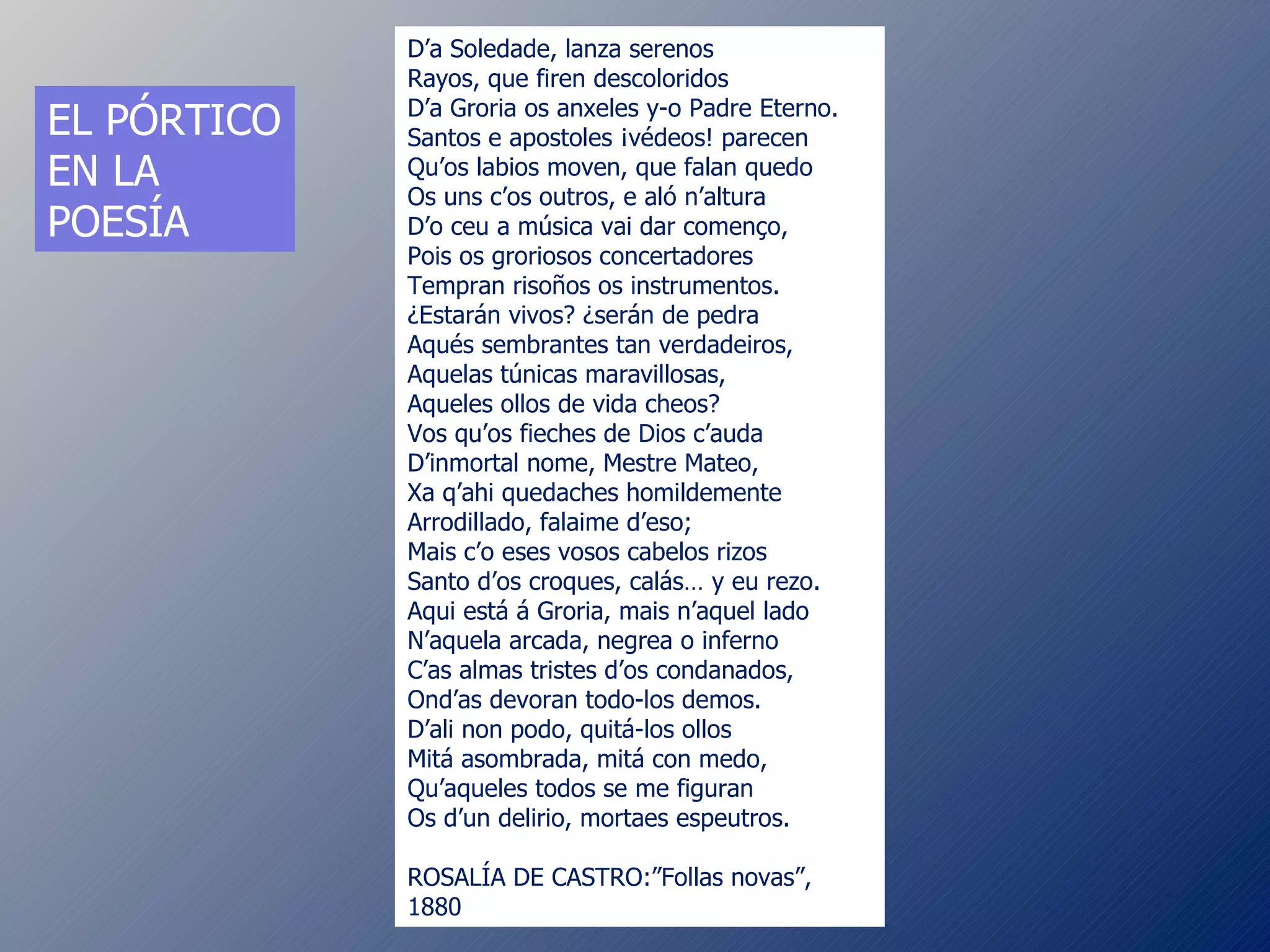 D’a Soledade, lanza serenos Rayos, que firen descoloridos D’a Groria os anxeles y-o Padre Eterno. Santos e apostoles ¡védeos! parecen Qu’os labios moven, que falan quedo Os uns c’os outros, e aló n’altura D’o ceu a música vai dar començo, Pois os groriosos concertadores Tempran risoños os instrumentos. ¿Estarán vivos? ¿serán de pedra Aqués sembrantes tan verdadeiros, Aquelas túnicas maravillosas, Aqueles ollos de vida cheos? Vos qu’os fieches de Dios c’auda D’inmortal nome, Mestre Mateo, Xa q’ahi quedaches homildemente Arrodillado, falaime d’eso; Mais c’o eses vosos cabelos rizos Santo d’os croques, calás… y eu rezo. Aqui está á Groria, mais n’aquel lado N’aquela arcada, negrea o inferno C’as almas tristes d’os condanados, Ond’as devoran todo-los demos. D’ali non podo, quitá-los ollos Mitá asombrada, mitá con medo, Qu’aqueles todos se me figuran Os d’un delirio, mortaes espeutros. ROSALÍA DE CASTRO: ”Follas novas”, 1880 EL PÓRTICO EN LA POESÍA 