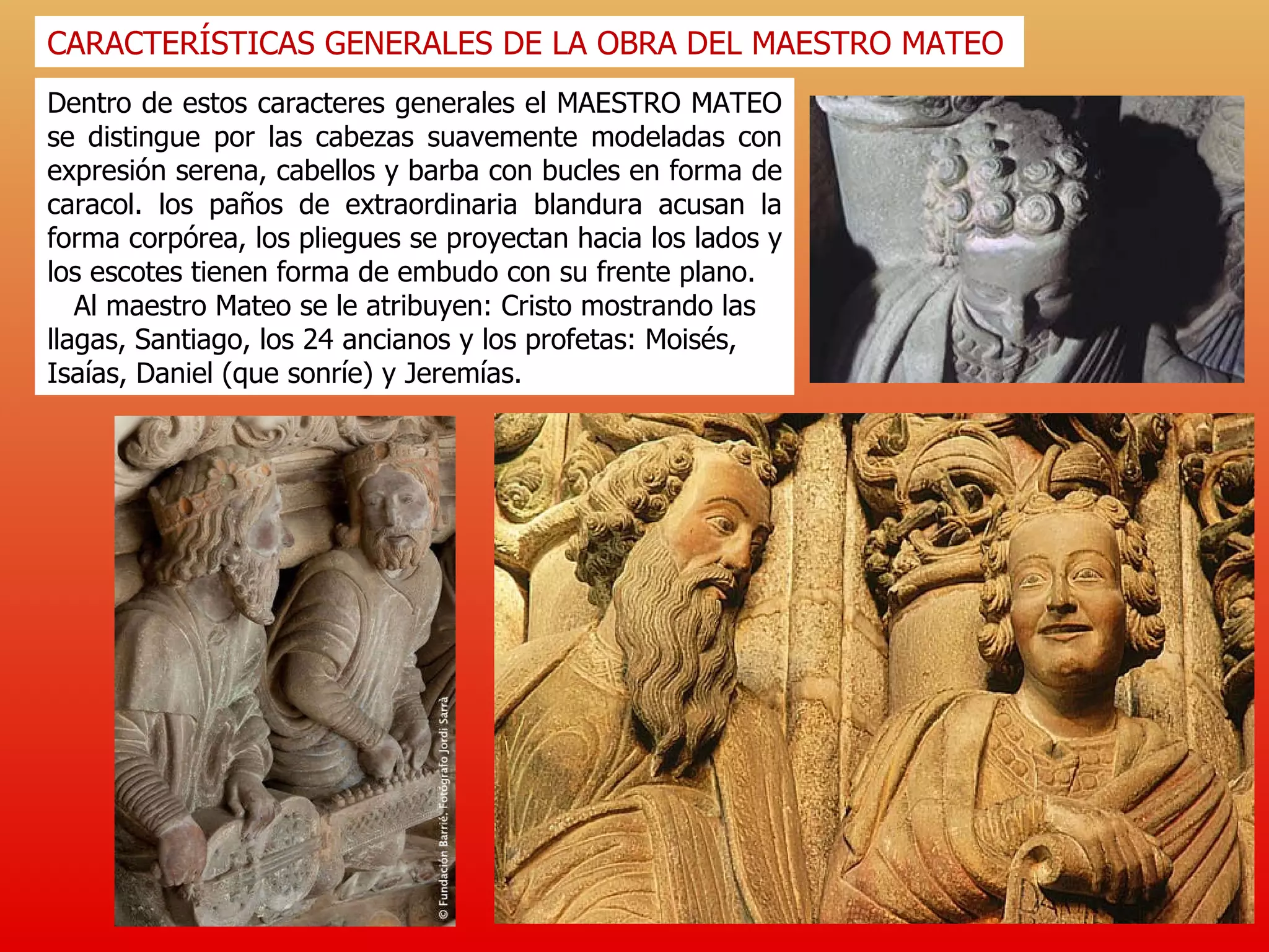 Dentro de estos caracteres generales el MAESTRO MATEO se distingue por las cabezas suavemente modeladas con expresión serena, cabellos y barba con bucles en forma de caracol. los paños de extraordinaria blandura acusan la forma corpórea, los pliegues se proyectan hacia los lados y los escotes tienen forma de embudo con su frente plano. Al maestro Mateo se le atribuyen: Cristo mostrando las llagas, Santiago, los 24 ancianos y los profetas: Moisés, Isaías, Daniel (que sonríe) y Jeremías.  CARACTERÍSTICAS GENERALES DE LA OBRA DEL MAESTRO MATEO 