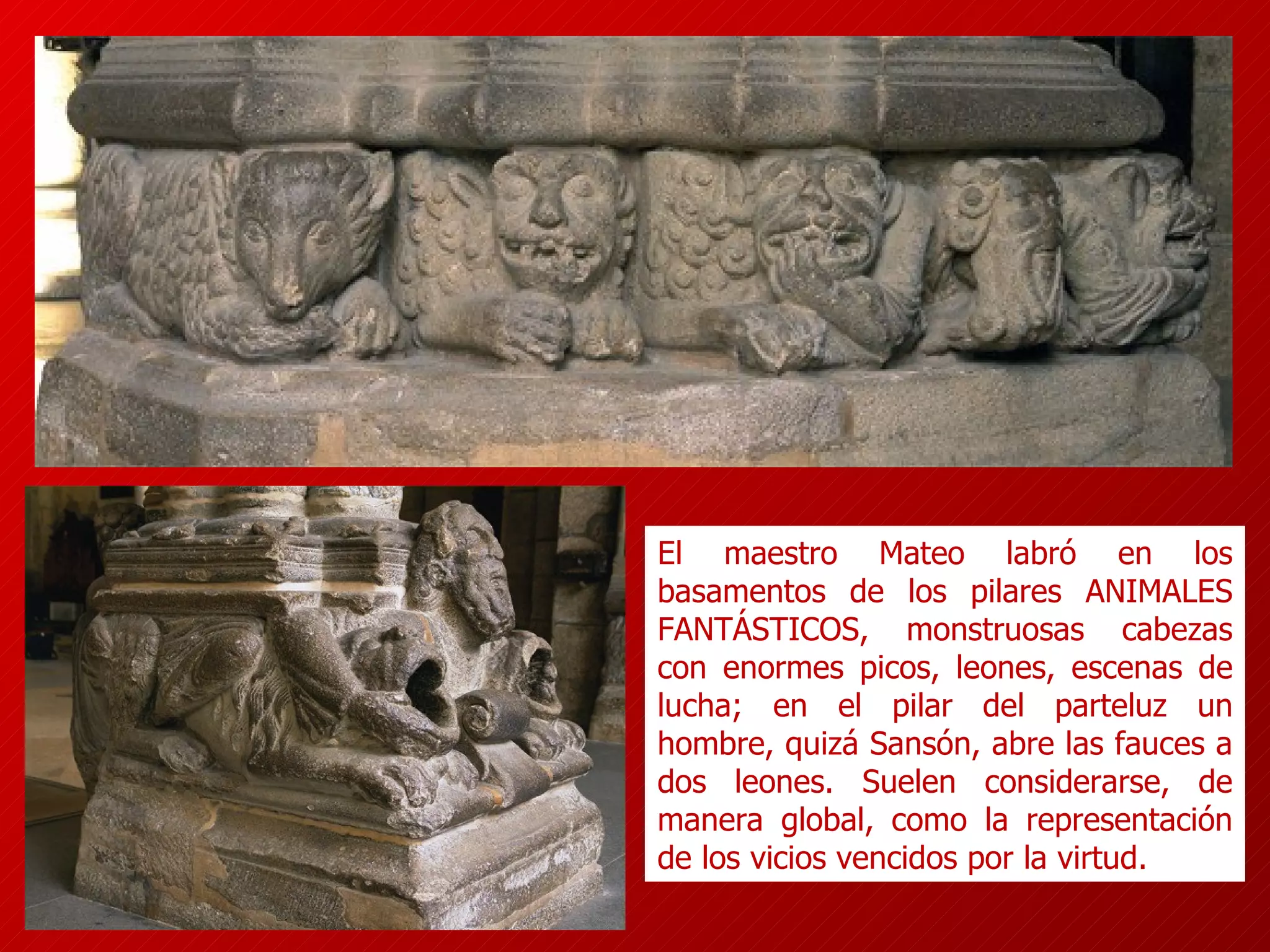 El maestro Mateo labró en los basamentos de los pilares ANIMALES FANTÁSTICOS, monstruosas cabezas con enormes picos, leones, escenas de lucha; en el pilar del parteluz un hombre, quizá Sansón, abre las fauces a dos leones. Suelen considerarse, de manera global, como la representación de los vicios vencidos por la virtud.  