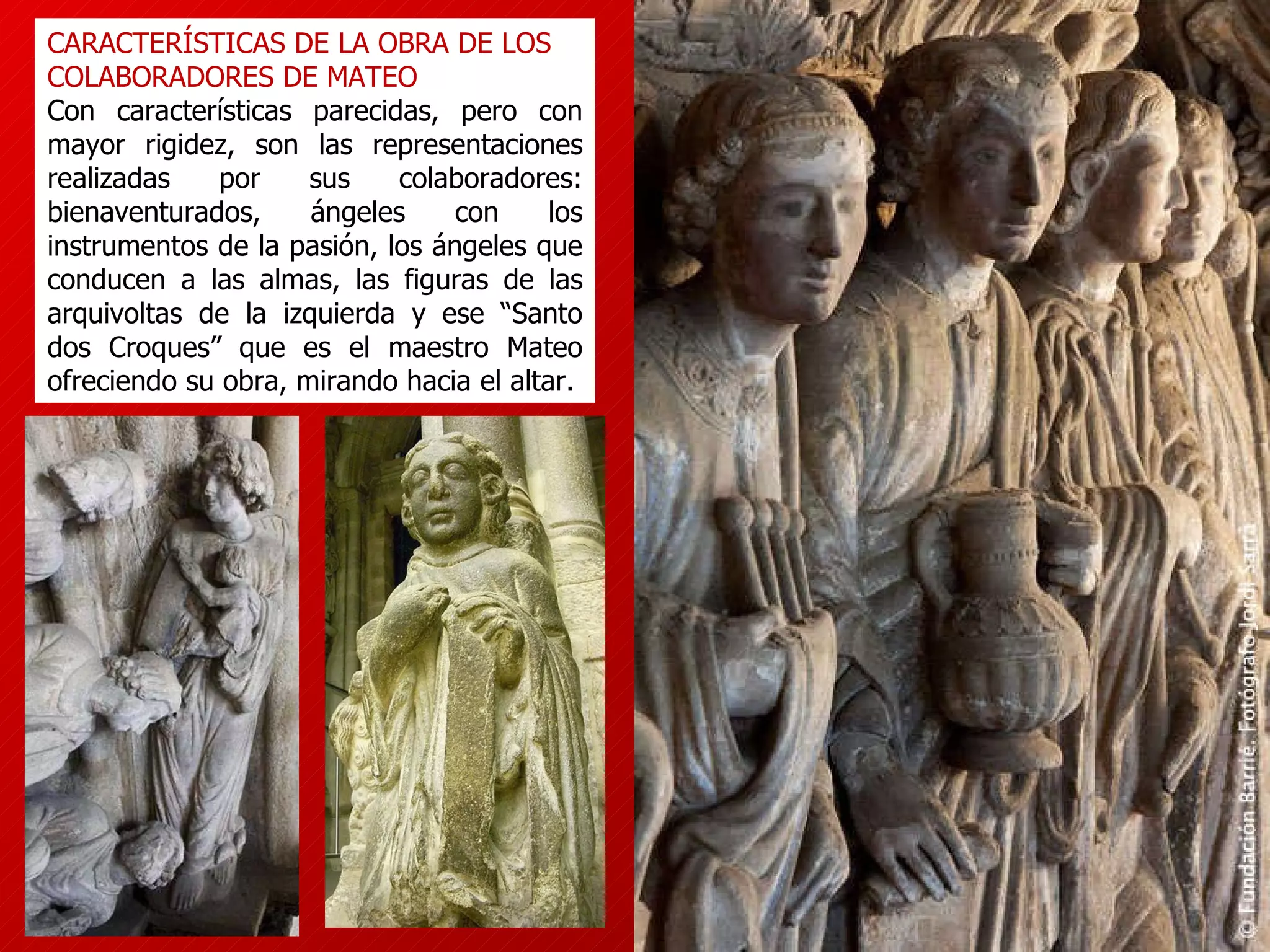 CARACTERÍSTICAS DE LA OBRA DE LOS COLABORADORES DE MATEO Con características parecidas, pero con mayor rigidez, son las representaciones realizadas por sus colaboradores: bienaventurados, ángeles con los instrumentos de la pasión, los ángeles que conducen a las almas, las figuras de las arquivoltas de la izquierda y ese “Santo dos Croques” que es el maestro Mateo ofreciendo su obra, mirando hacia el altar. 