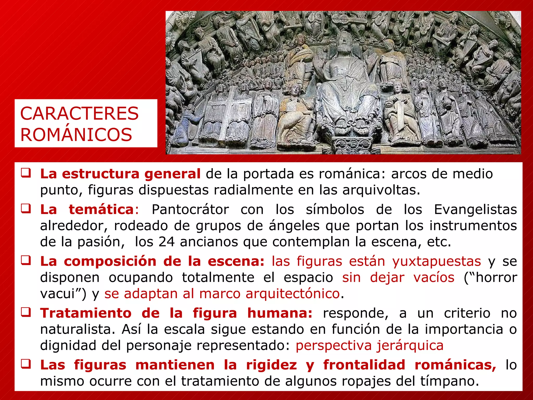 La estructura general   de la portada es románica: arcos de medio punto, figuras dispuestas radialmente en las arquivoltas. La temática :  Pantocrátor con los símbolos de los Evangelistas alrededor, rodeado de grupos de ángeles que portan los instrumentos de la pasión,  los 24 ancianos que contemplan la escena, etc. La composición de la escena:  las figuras están yuxtapuestas  y se disponen ocupando totalmente el espacio  sin dejar vacíos  (“horror vacui”) y  se adaptan al marco arquitectónico . Tratamiento de la figura humana:   responde, a un criterio no naturalista. Así la escala sigue estando en función de la importancia o dignidad del personaje representado:  perspectiva jerárquica Las figuras mantienen la rigidez y frontalidad románicas,   lo mismo ocurre con el tratamiento de algunos ropajes del tímpano. CARACTERES  ROMÁNICOS 