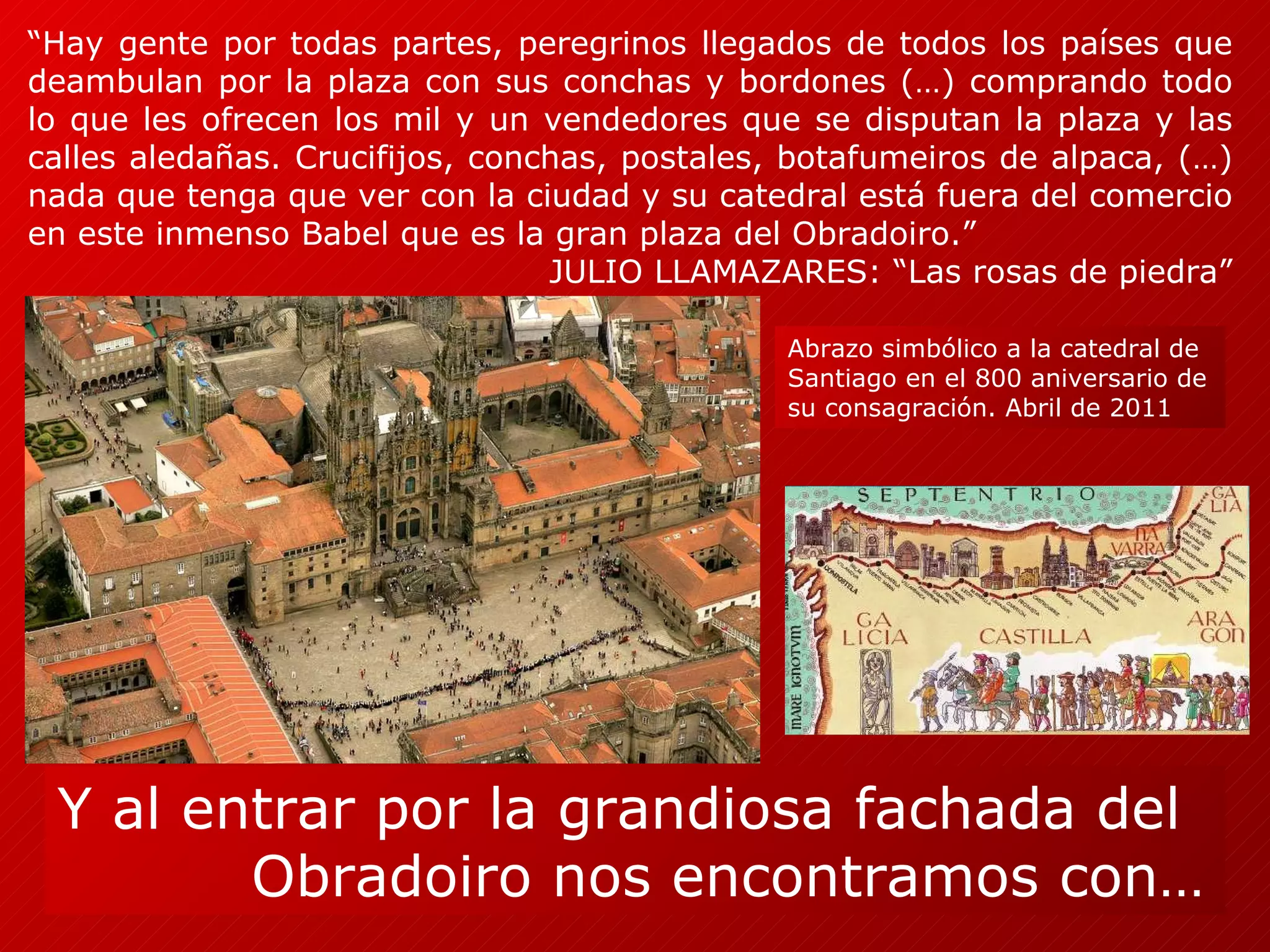 “ Hay gente por todas partes, peregrinos llegados de todos los países que deambulan por la plaza con sus conchas y bordones (…) comprando todo lo que les ofrecen los mil y un vendedores que se disputan la plaza y las calles aledañas. Crucifijos, conchas, postales, botafumeiros de alpaca, (…) nada que tenga que ver con la ciudad y su catedral está fuera del comercio en este inmenso Babel que es la gran plaza del Obradoiro.”  JULIO LLAMAZARES: “Las rosas de piedra”  Y al entrar por la grandiosa fachada del  Obradoiro nos encontramos con… Abrazo simbólico a la catedral de Santiago en el 800 aniversario de su consagración. Abril de 2011 