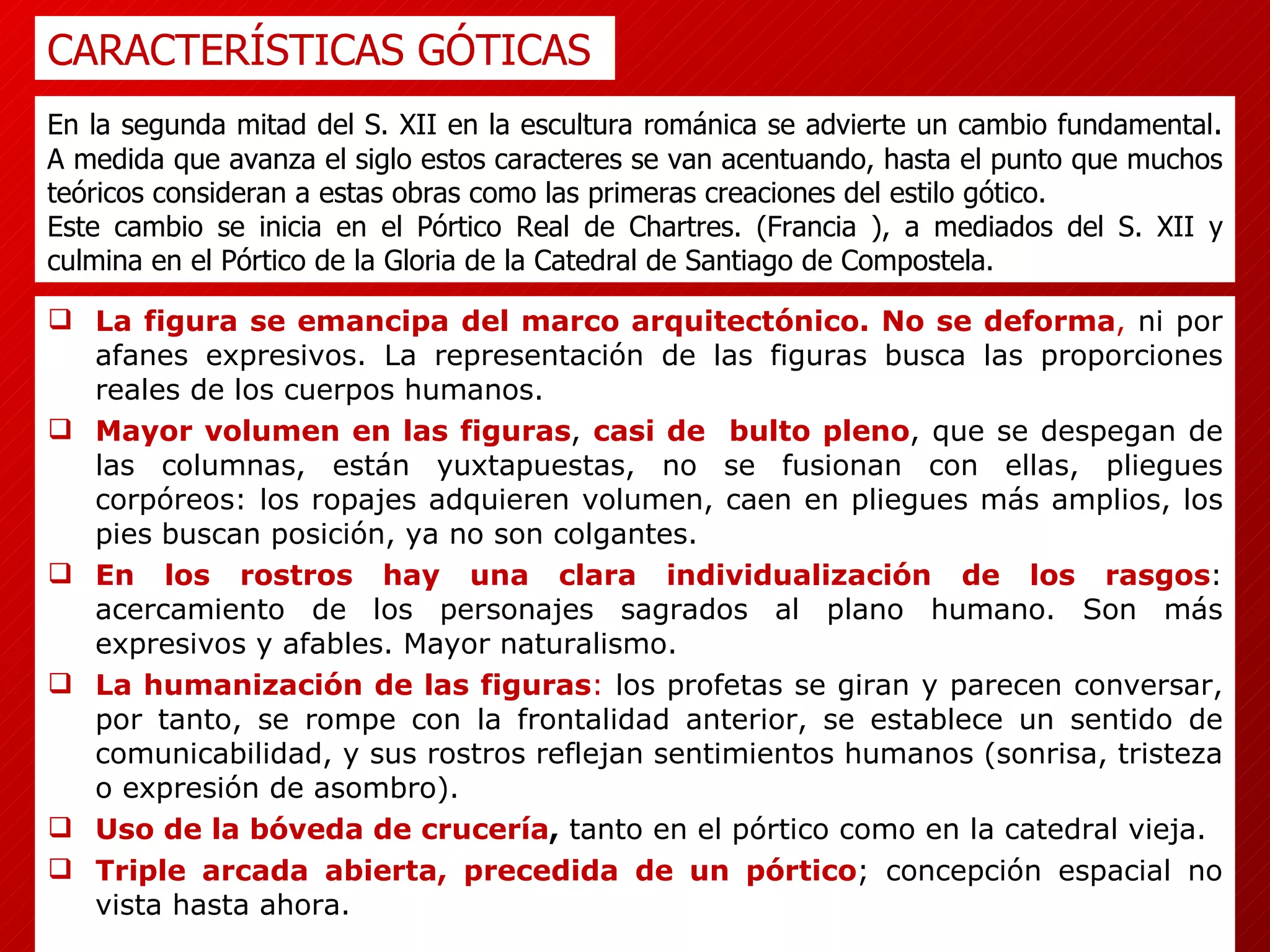 La figura se emancipa del marco arquitectónico. No se deforma ,  ni por afanes expresivos. La representación de las figuras busca las proporciones reales de los cuerpos humanos. Mayor volumen en las figuras ,  casi de  bulto pleno , que se despegan de las columnas, están yuxtapuestas, no se fusionan con ellas, pliegues corpóreos: los ropajes adquieren volumen, caen en pliegues más amplios, los pies   buscan posición, ya no son colgantes. En los rostros hay una clara individualización de los rasgos : acercamiento de los personajes sagrados al plano humano. Son más expresivos y afables. Mayor naturalismo. La humanización de las figuras :  los profetas se giran y parecen conversar, por tanto, se rompe con la frontalidad anterior, se establece un sentido de comunicabilidad, y sus rostros reflejan sentimientos humanos (sonrisa, tristeza o expresión de asombro). Uso de la bóveda de crucería ,  tanto en el pórtico como en la catedral vieja. Triple arcada abierta, precedida de un pórtico ; concepción espacial no vista hasta ahora. CARACTERÍSTICAS GÓTICAS En la segunda mitad del S. XII en la escultura románica se advierte un cambio fundamental .  A medida que avanza el siglo estos caracteres se van acentuando, hasta el punto que muchos teóricos consideran a estas obras como las primeras creaciones del estilo gótico.  Este cambio se inicia en el Pórtico Real de Chartres. (Francia ), a mediados del S. XII y culmina en el Pórtico de la Gloria de la Catedral de Santiago de Compostela. 