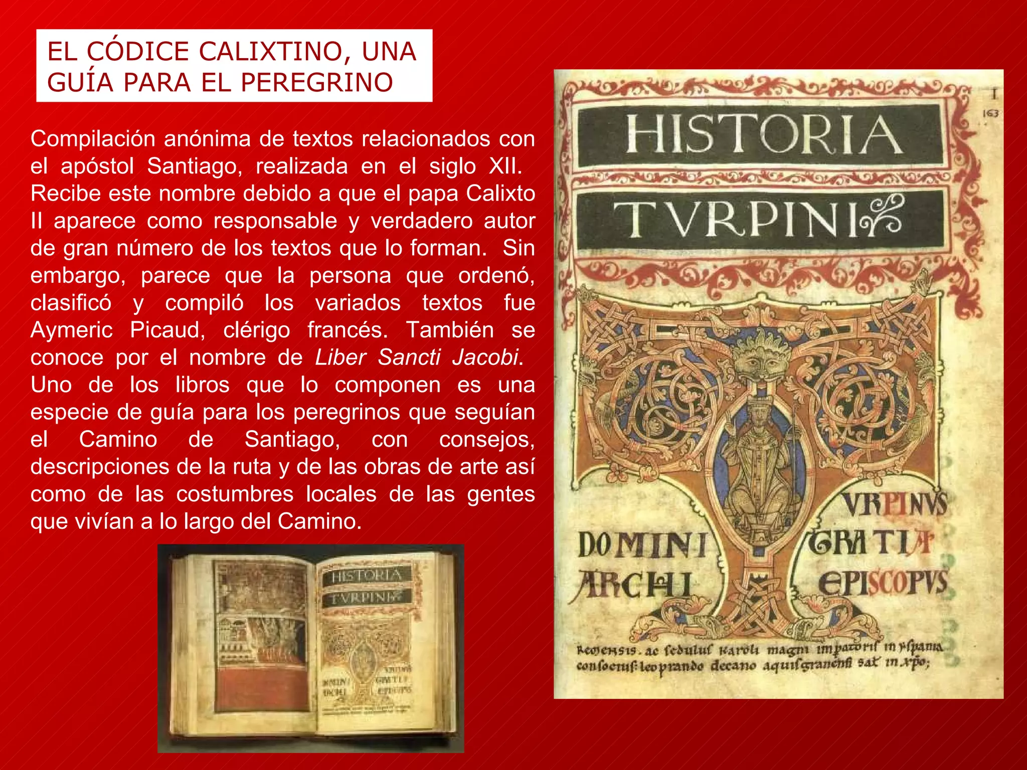 EL CÓDICE CALIXTINO, UNA GUÍA PARA EL PEREGRINO Compilación anónima de textos relacionados con el apóstol Santiago, realizada en el siglo XII.  Recibe este nombre debido a que el papa Calixto II aparece como responsable y verdadero autor de gran número de los textos que lo forman.  Sin embargo, parece que la persona que ordenó, clasificó y compiló los variados textos fue Aymeric Picaud, clérigo francés. También se conoce por el nombre de  Liber Sancti Jacobi .  Uno de los libros que lo componen es una especie de guía para los peregrinos que seguían el Camino de Santiago, con consejos, descripciones de la ruta y de las obras de arte así como de las costumbres locales de las gentes que vivían a lo largo del Camino. 