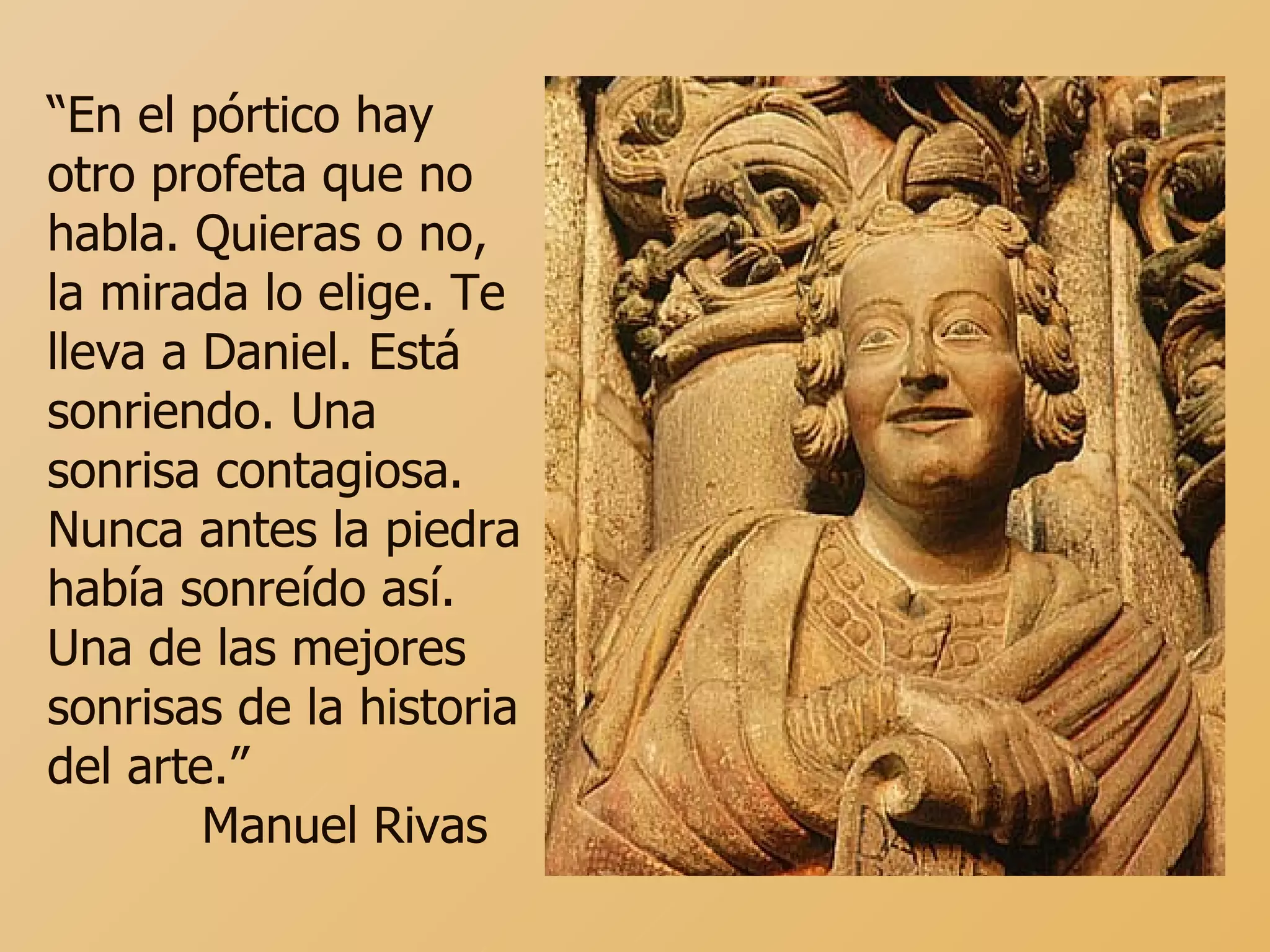 “ En el pórtico hay otro profeta que no habla. Quieras o no, la mirada lo elige. Te lleva a Daniel. Está sonriendo. Una sonrisa contagiosa. Nunca antes la piedra había sonreído así. Una de las mejores sonrisas de la historia del arte.” Manuel Rivas  