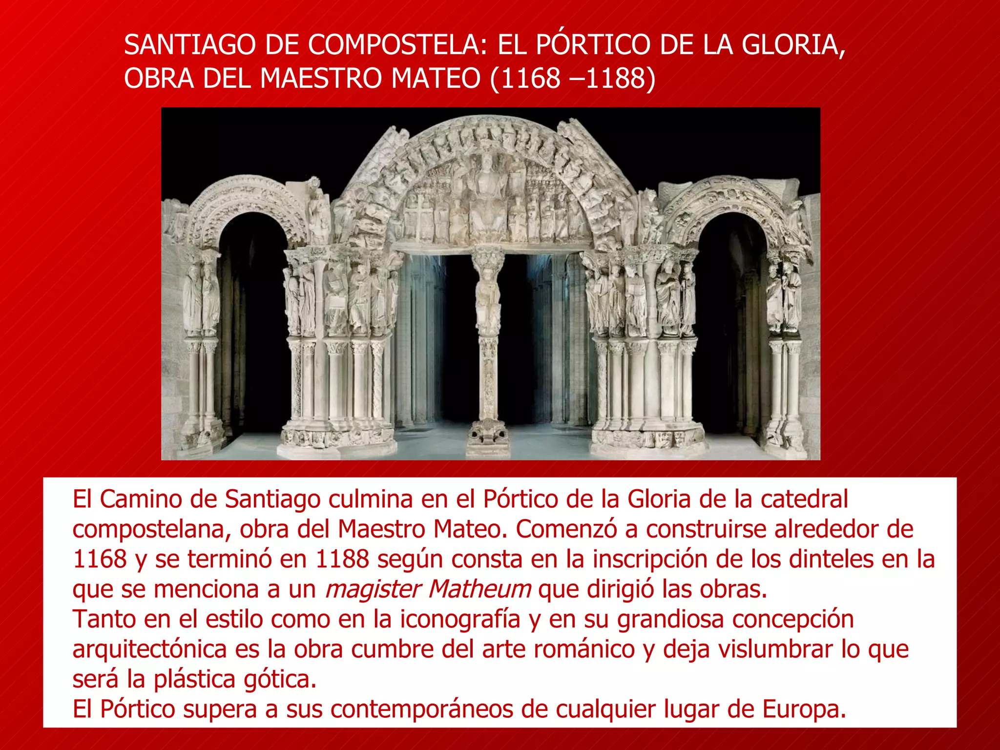 SAN TIAGO DE COMPOSTELA: EL PÓRTICO DE LA GLORIA, OBRA DEL MAESTRO MATEO ( 1168  – 1188 )   El Camino de Santiago culmina en el Pórtico de la Gloria de la catedral  compostelana, obra del Maestro Mateo. Comenzó a construirse alrededor de 1168 y se terminó en 1188 según consta en la inscripción de los dinteles en la que se menciona a un  magister Matheum  que dirigió las obras.  T anto en el estilo como en la iconografía y en su grandiosa concepción arquitectónica es la obra cumbre del   arte románic o y   deja vislumbrar lo que será la plástica gótica .  El Pórtico s upera a sus contemporáneos de cualquier lugar de Europa. 