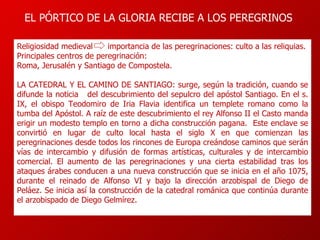 EL PÓRTICO DE LA GLORIA RECIBE A LOS PEREGRINOS Religiosidad medieval  importancia de las peregrinaciones: culto a las reliquias. Principales centros de peregrinación:  Roma, Jerusalén y Santiago de Compostela. LA CATEDRAL Y EL CAMINO DE SANTIAGO: surge, según la tradición, cuando se difunde la noticia  del descubrimiento del sepulcro del apóstol Santiago.  En el s. IX, el obispo Teodomiro de Iria Flavia identifica un templete romano como la tumba del Apóstol. A raíz de este descubrimiento el rey Alfonso II el Casto manda erigir un modesto templo en torno a dicha construcción pagana.  Este enclave se convirtió en lugar de culto local hasta el siglo X en que comienzan las peregrinaciones desde todos los rincones de Europa creándose caminos que serán vías de intercambio y difusión de formas artísticas, culturales y de intercambio comercial.  El aumento de las peregrinaciones y una cierta estabilidad tras los ataques árabes conducen a una nueva construcción que se inicia en el año 1075, durante el reinado de Alfonso VI y bajo la dirección arzobispal de Diego de Peláez. Se inicia así la construcción de la catedral románica que continúa durante el arzobispado de Diego Gelmírez. 