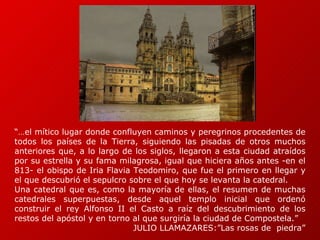 “… el mítico lugar donde confluyen caminos y peregrinos procedentes de todos los países de la Tierra, siguiendo las pisadas de otros muchos anteriores que, a lo largo de los siglos, llegaron a esta ciudad atraídos por su estrella y su fama milagrosa, igual que hiciera años antes -en el 813- el obispo de Iria Flavia Teodomiro, que fue el primero en llegar y el que descubrió el sepulcro sobre el que hoy se levanta la catedral.  Una catedral que es, como la mayoría de ellas, el resumen de muchas catedrales superpuestas, desde aquel templo inicial que ordenó construir el rey Alfonso II el Casto a raíz del descubrimiento de los restos del apóstol y en torno al que surgiría la ciudad de Compostela.”  JULIO LLAMAZARES:”Las rosas de  piedra” 