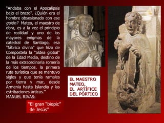 “ El gran “biopic” de Jesús” “ Andaba con el Apocalipsis bajo el brazo". ¿Quién era el hombre obsesionado con ese  guión?  Mateo, el maestro de obra, es a la vez el principio de realidad y uno de los mayores enigmas de la catedral de Santiago, esa "fábrica divina" que hizo de Compostela la "aldea global" de la Edad Media, destino de la más extraordinaria romería de los tiempos, la primera ruta turística que se mantuvo siglos y que tenía ramales por tierra y mar, desde Armenia hasta Islandia y las estribaciones árticas.”  MANUEL RIVAS: EL MAESTRO MATEO,  EL  ARTÍFICE DEL PÓRTICO 