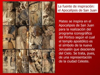Mateo se inspira en el Apocalipsis de San Juan para la realización del programa iconográfico del Pórtico según el cual el templo apostólico es el símbolo de la nueva Jerusalén que desciende del Cielo. Se trata, pues, de una representación de la ciudad Celeste. La fuente de inspiración: el Apocalipsis de San Juan 