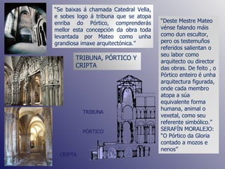 “ Deste Mestre Mateo vénse falando máis como dun escultor, pero os testemuños referidos salientan o seu labor como arquitecto ou director das obras. De feito , o Pórtico enteiro é unha arquitectura figurada, onde cada membro atopa a súa equivalente forma humana, animal o vexetal, como seu referente simbólico.”  SERAFÍN MORALEJO: “O Pórtico da Gloria contado a mozos e nenos” TRIBUNA, PÓRTICO Y CRIPTA TRIBUNA PÓRTICO CRIPTA “ Se baixas á chamada Catedral Vella, e sobes logo á tribuna que se atopa enriba do Pórtico, comprenderás mellor esta concepción da obra toda levantada por Mateo como unha grandiosa imaxe arquitectónica.” 