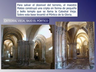 Para salvar el desnivel del terreno, el maestro Mateo construyó una cripta en forma de pequeño y bello templo que se llama la Catedral Vieja. Sobre esta base levantó el Pórtico de la Gloria.  CATEDRAL VIEJA, BAJO EL PÓRTICO 