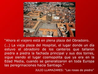 “ Ahora el viajero está en plena plaza del Obradoiro.  (…) La vieja plaza del Hospital, el lugar donde un día estuvo el  obradoiro  de los canteros que tallaron piedra a piedra la fachada principal y sus dos torres, sigue siendo el lugar cosmopolita que ya era en la Edad Media, cuando se generalizaron en toda Europa las peregrinaciones hacia Santiago.”  JULIO LLAMAZARES: “Las rosas de piedra” 
