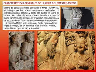 Dentro de estos caracteres generales el MAESTRO MATEO se distingue por las cabezas suavemente modeladas con expresión serena, cabellos y barba con bucles en forma de caracol. los paños de extraordinaria blandura acusan la forma corpórea, los pliegues se proyectan hacia los lados y los escotes tienen forma de embudo con su frente plano. Al maestro Mateo se le atribuyen: Cristo mostrando las llagas, Santiago, los 24 ancianos y los profetas: Moisés, Isaías, Daniel (que sonríe) y Jeremías.  CARACTERÍSTICAS GENERALES DE LA OBRA DEL MAESTRO MATEO 